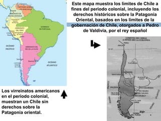 Este mapa muestra los límites de Chile a
                             fines del periodo colonial, incluyendo los
                              derechos históricos sobre la Patagonia
                                Oriental, basados en los limites de la
                             gobernación de Chile, otorgados a Pedro
                                   de Valdivia, por el rey español




Los virreinatos americanos
en el periodo colonial,
muestran un Chile sin
derechos sobre la
Patagonia oriental.
 