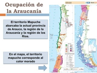 Ocupación de
la Araucanía
   El territorio Mapuche
abarcaba la actual provincia
 de Arauco, la región de la
Araucanía y la región de los
            Ríos.




 En el mapa, el territorio
 mapuche corresponde al
      color morado
 