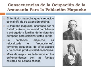 Consecuencias de la Ocupación de la
    Araucanía Para la Población Mapuche

   El territorio mapuche queda reducido
    solo al 5% de su extensión original.
   El territorio mapuche, usurpado por el
    Estado chileno, es vendido a chilenos
    y entregado a familias de inmigrantes
    europeos para colonizar estas tierras.
   La       población    mapuche        es
    relocalizada      en    “reducciones”:
    territorios pequeños, de difícil acceso
    y de escasa productividad económica.
   Miles de mapuches fallecieron en los
    enfrentamientos con las fuerzas
    militares del Estado chileno.
 