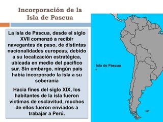 Incorporación de la
       Isla de Pascua

La isla de Pascua, desde el siglo
      XVII comenzó a recibir
navegantes de paso, de distintas
nacionalidades europeas, debido
  a su localización estratégica,
 ubicada en medio del pacífico      Isla de Pascua
 sur. Sin embargo, ningún país
 había incorporado la isla a su
            soberanía
  Hacia fines del siglo XIX, los
  habitantes de la isla fueron
victimas de esclavitud, muchos
   de ellos fueron enviados a
         trabajar a Perú.
 