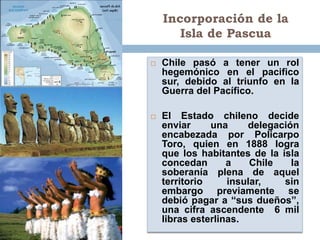 Incorporación de la
       Isla de Pascua

   Chile pasó a tener un rol
    hegemónico en el pacifico
    sur, debido al triunfo en la
    Guerra del Pacífico.

   El Estado chileno decide
    enviar     una     delegación
    encabezada por Policarpo
    Toro, quien en 1888 logra
    que los habitantes de la isla
    concedan       a    Chile   la
    soberanía plena de aquel
    territorio     insular,   sin
    embargo previamente se
    debió pagar a “sus dueños”,
    una cifra ascendente 6 mil
    libras esterlinas.
 