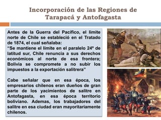 Incorporación de las Regiones de
               Tarapacá y Antofagasta

Antes de la Guerra del Pacífico, el limite
norte de Chile se estableció en el Tratado
de 1874, el cual señalaba:
“Se mantiene el límite en el paralelo 24º de
latitud sur, Chile renuncia a sus derechos
económicos al norte de esa frontera;
Bolivia se compromete a no subir los
impuestos a la exportación salitrera”

Cabe señalar que en esa época, los
empresarios chilenos eran dueños de gran
parte de los yacimientos de salitre en
Antofagasta, en esa época territorio
boliviano. Ademas, los trabajadores del
salitre en esa ciudad eran mayoritariamente
chilenos.
 