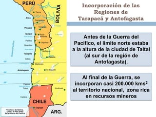 Incorporación de las
       Regiones de
  Tarapacá y Antofagasta


     Antes de la Guerra del
 Pacífico, el limite norte estaba
a la altura de la ciudad de Taltal
      (al sur de la región de
           Antofagasta).

     Al final de la Guerra, se
 incorporan casi 200.000 kms2
al territorio nacional, zona rica
      en recursos mineros
 
