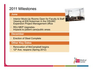 2011 Milestones
      June
       Interior Mock-Up Rooms Open for Faculty & Staff
       Viewing at 630 Ackerman in the OSUMC
              g
       Expansion Project Management office
       RDJ MEP Upgrades-
       Impacts to patient care/public areas
      December
       Erection of Steel Complete
      Other Key Dates
       Renovation of McCampbell begins
       12th A
            Ave. reopens (Spring 2012)
                         (S i




39
 