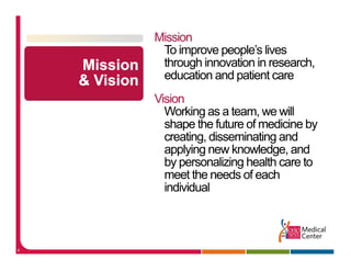 Mission
     To improve people’s lives
                peoples
     through innovation in research,
     education and patient care
    Vision
      Working as a team, we will
      shape the future of medicine by
      creating, disseminating and
      applying new knowledge, and
      by personalizing health care to
      meet the needs of each
      individual



4
 