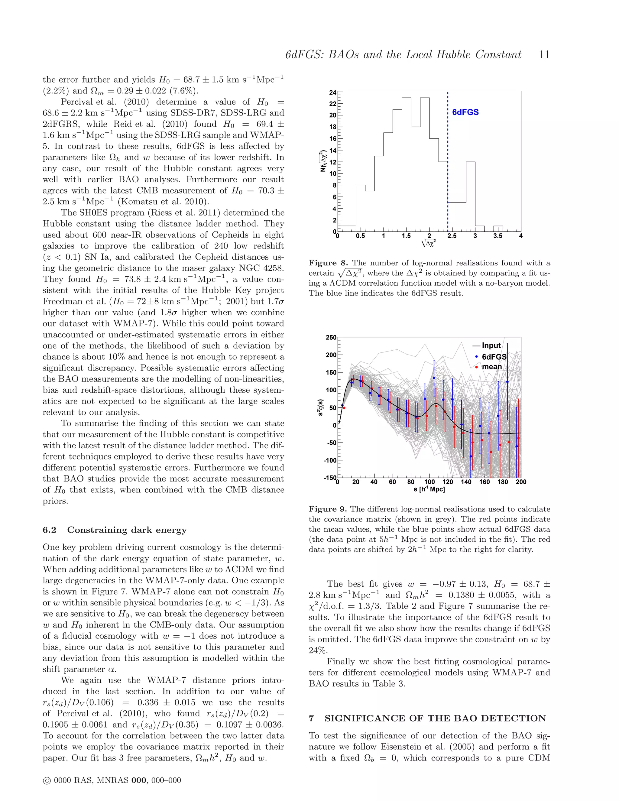 6dFGS: BAOs and the Local Hubble Constant                                                     11
the error further and yields H0 = 68.7 ± 1.5 km s−1 Mpc−1
(2.2%) and Ωm = 0.29 ± 0.022 (7.6%).                                             24
     Percival et al. (2010) determine a value of H0 =                            22
68.6 ± 2.2 km s−1 Mpc−1 using SDSS-DR7, SDSS-LRG and                             20                                      6dFGS
2dFGRS, while Reid et al. (2010) found H0 = 69.4 ±                               18
1.6 km s−1 Mpc−1 using the SDSS-LRG sample and WMAP-                             16
5. In contrast to these results, 6dFGS is less aﬀected by                        14




                                                                       N( ∆χ2)
parameters like Ωk and w because of its lower redshift. In                       12
any case, our result of the Hubble constant agrees very
                                                                                 10
well with earlier BAO analyses. Furthermore our result
                                                                                  8
agrees with the latest CMB measurement of H0 = 70.3 ±
                                                                                  6
2.5 km s−1 Mpc−1 (Komatsu et al. 2010).
                                                                                  4
     The SH0ES program (Riess et al. 2011) determined the
                                                                                  2
Hubble constant using the distance ladder method. They
                                                                                  0
used about 600 near-IR observations of Cepheids in eight                           0    0.5        1        1.5   2     2.5         3         3.5    4
                                                                                                                  ∆χ2
galaxies to improve the calibration of 240 low redshift
(z < 0.1) SN Ia, and calibrated the Cepheid distances us-
                                                                 Figure 8. The number of log-normal realisations found with a
ing the geometric distance to the maser galaxy NGC 4258.
                                                                 certain ∆χ2 , where the ∆χ2 is obtained by comparing a ﬁt us-
They found H0 = 73.8 ± 2.4 km s−1 Mpc−1 , a value con-           ing a ΛCDM correlation function model with a no-baryon model.
sistent with the initial results of the Hubble Key project       The blue line indicates the 6dFGS result.
Freedman et al. (H0 = 72±8 km s−1 Mpc−1 ; 2001) but 1.7σ
higher than our value (and 1.8σ higher when we combine
our dataset with WMAP-7). While this could point toward
unaccounted or under-estimated systematic errors in either                    250
one of the methods, the likelihood of such a deviation by                                                                               Input
chance is about 10% and hence is not enough to represent a                    200                                                       6dFGS
signiﬁcant discrepancy. Possible systematic errors aﬀecting                                                                             mean
                                                                              150
the BAO measurements are the modelling of non-linearities,
bias and redshift-space distortions, although these system-                   100
atics are not expected to be signiﬁcant at the large scales
                                                                     s2ξ(s)




                                                                                 50
relevant to our analysis.
     To summarise the ﬁnding of this section we can state                         0
that our measurement of the Hubble constant is competitive
                                                                                 -50
with the latest result of the distance ladder method. The dif-
ferent techniques employed to derive these results have very               -100
diﬀerent potential systematic errors. Furthermore we found
that BAO studies provide the most accurate measurement                     -150
                                                                               0       20     40       60    80    100 120    140       160    180   200
of H0 that exists, when combined with the CMB distance                                                         s [h-1 Mpc]
priors.
                                                                 Figure 9. The diﬀerent log-normal realisations used to calculate
                                                                 the covariance matrix (shown in grey). The red points indicate
6.2   Constraining dark energy                                   the mean values, while the blue points show actual 6dFGS data
                                                                 (the data point at 5h−1 Mpc is not included in the ﬁt). The red
One key problem driving current cosmology is the determi-        data points are shifted by 2h−1 Mpc to the right for clarity.
nation of the dark energy equation of state parameter, w.
When adding additional parameters like w to ΛCDM we ﬁnd
large degeneracies in the WMAP-7-only data. One example               The best ﬁt gives w = −0.97 ± 0.13, H0 = 68.7 ±
is shown in Figure 7. WMAP-7 alone can not constrain H0          2.8 km s−1 Mpc−1 and Ωm h2 = 0.1380 ± 0.0055, with a
or w within sensible physical boundaries (e.g. w < −1/3). As     χ2 /d.o.f. = 1.3/3. Table 2 and Figure 7 summarise the re-
we are sensitive to H0 , we can break the degeneracy between     sults. To illustrate the importance of the 6dFGS result to
w and H0 inherent in the CMB-only data. Our assumption           the overall ﬁt we also show how the results change if 6dFGS
of a ﬁducial cosmology with w = −1 does not introduce a          is omitted. The 6dFGS data improve the constraint on w by
bias, since our data is not sensitive to this parameter and      24%.
any deviation from this assumption is modelled within the             Finally we show the best ﬁtting cosmological parame-
shift parameter α.                                               ters for diﬀerent cosmological models using WMAP-7 and
     We again use the WMAP-7 distance priors intro-              BAO results in Table 3.
duced in the last section. In addition to our value of
rs (zd )/DV (0.106) = 0.336 ± 0.015 we use the results
of Percival et al. (2010), who found rs (zd )/DV (0.2) =
                                                                 7            SIGNIFICANCE OF THE BAO DETECTION
0.1905 ± 0.0061 and rs (zd )/DV (0.35) = 0.1097 ± 0.0036.
To account for the correlation between the two latter data       To test the signiﬁcance of our detection of the BAO sig-
points we employ the covariance matrix reported in their         nature we follow Eisenstein et al. (2005) and perform a ﬁt
paper. Our ﬁt has 3 free parameters, Ωm h2 , H0 and w.           with a ﬁxed Ωb = 0, which corresponds to a pure CDM

c 0000 RAS, MNRAS 000, 000–000
 