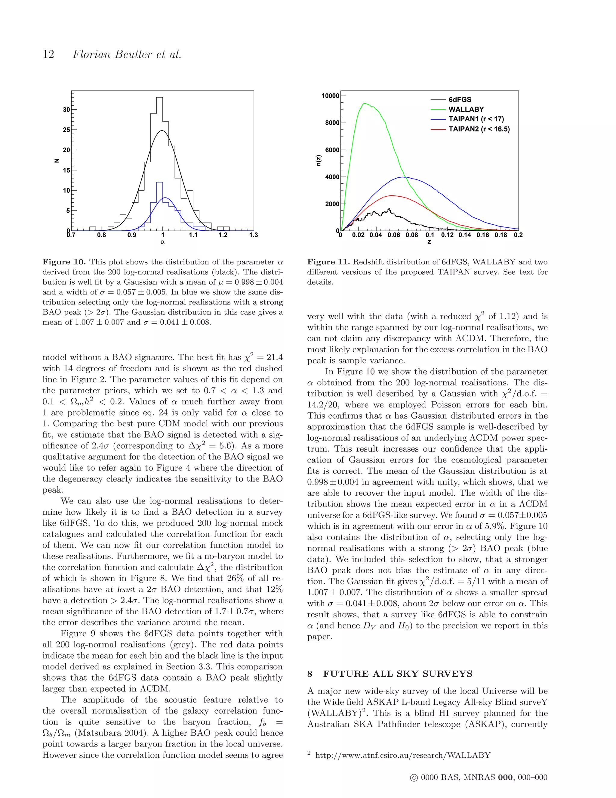 12            Florian Beutler et al.


                                                                            10000
                                                                                                                     6dFGS
         30                                                                                                          WALLABY
                                                                                                                     TAIPAN1 (r < 17)
                                                                                8000
         25                                                                                                          TAIPAN2 (r < 16.5)

         20                                                                     6000




                                                                         n(z)
     N




         15
                                                                                4000

         10

                                                                                2000
         5


          0                                                                       0
          0.7      0.8   0.9    1       1.1     1.2     1.3                        0   0.02 0.04 0.06 0.08   0.1   0.12 0.14 0.16 0.18    0.2
                                α                                                                             z


Figure 10. This plot shows the distribution of the parameter α       Figure 11. Redshift distribution of 6dFGS, WALLABY and two
derived from the 200 log-normal realisations (black). The distri-    diﬀerent versions of the proposed TAIPAN survey. See text for
bution is well ﬁt by a Gaussian with a mean of µ = 0.998 ± 0.004     details.
and a width of σ = 0.057 ± 0.005. In blue we show the same dis-
tribution selecting only the log-normal realisations with a strong
BAO peak (> 2σ). The Gaussian distribution in this case gives a
                                                                     very well with the data (with a reduced χ2 of 1.12) and is
mean of 1.007 ± 0.007 and σ = 0.041 ± 0.008.
                                                                     within the range spanned by our log-normal realisations, we
                                                                     can not claim any discrepancy with ΛCDM. Therefore, the
                                                                     most likely explanation for the excess correlation in the BAO
model without a BAO signature. The best ﬁt has χ2 = 21.4             peak is sample variance.
with 14 degrees of freedom and is shown as the red dashed                 In Figure 10 we show the distribution of the parameter
line in Figure 2. The parameter values of this ﬁt depend on          α obtained from the 200 log-normal realisations. The dis-
the parameter priors, which we set to 0.7 < α < 1.3 and              tribution is well described by a Gaussian with χ2 /d.o.f. =
0.1 < Ωm h2 < 0.2. Values of α much further away from                14.2/20, where we employed Poisson errors for each bin.
1 are problematic since eq. 24 is only valid for α close to          This conﬁrms that α has Gaussian distributed errors in the
1. Comparing the best pure CDM model with our previous               approximation that the 6dFGS sample is well-described by
ﬁt, we estimate that the BAO signal is detected with a sig-          log-normal realisations of an underlying ΛCDM power spec-
niﬁcance of 2.4σ (corresponding to ∆χ2 = 5.6). As a more             trum. This result increases our conﬁdence that the appli-
qualitative argument for the detection of the BAO signal we          cation of Gaussian errors for the cosmological parameter
would like to refer again to Figure 4 where the direction of         ﬁts is correct. The mean of the Gaussian distribution is at
the degeneracy clearly indicates the sensitivity to the BAO          0.998 ± 0.004 in agreement with unity, which shows, that we
peak.                                                                are able to recover the input model. The width of the dis-
     We can also use the log-normal realisations to deter-           tribution shows the mean expected error in α in a ΛCDM
mine how likely it is to ﬁnd a BAO detection in a survey             universe for a 6dFGS-like survey. We found σ = 0.057±0.005
like 6dFGS. To do this, we produced 200 log-normal mock              which is in agreement with our error in α of 5.9%. Figure 10
catalogues and calculated the correlation function for each          also contains the distribution of α, selecting only the log-
of them. We can now ﬁt our correlation function model to             normal realisations with a strong (> 2σ) BAO peak (blue
these realisations. Furthermore, we ﬁt a no-baryon model to          data). We included this selection to show, that a stronger
the correlation function and calculate ∆χ2 , the distribution        BAO peak does not bias the estimate of α in any direc-
of which is shown in Figure 8. We ﬁnd that 26% of all re-            tion. The Gaussian ﬁt gives χ2 /d.o.f. = 5/11 with a mean of
alisations have at least a 2σ BAO detection, and that 12%            1.007 ± 0.007. The distribution of α shows a smaller spread
have a detection > 2.4σ. The log-normal realisations show a          with σ = 0.041 ± 0.008, about 2σ below our error on α. This
mean signiﬁcance of the BAO detection of 1.7 ± 0.7σ, where           result shows, that a survey like 6dFGS is able to constrain
the error describes the variance around the mean.                    α (and hence DV and H0 ) to the precision we report in this
     Figure 9 shows the 6dFGS data points together with              paper.
all 200 log-normal realisations (grey). The red data points
indicate the mean for each bin and the black line is the input
model derived as explained in Section 3.3. This comparison
shows that the 6dFGS data contain a BAO peak slightly                8          FUTURE ALL SKY SURVEYS
larger than expected in ΛCDM.                                        A major new wide-sky survey of the local Universe will be
     The amplitude of the acoustic feature relative to               the Wide ﬁeld ASKAP L-band Legacy All-sky Blind surveY
the overall normalisation of the galaxy correlation func-            (WALLABY)2 . This is a blind HI survey planned for the
tion is quite sensitive to the baryon fraction, fb =                 Australian SKA Pathﬁnder telescope (ASKAP), currently
Ωb /Ωm (Matsubara 2004). A higher BAO peak could hence
point towards a larger baryon fraction in the local universe.
However since the correlation function model seems to agree          2   http://www.atnf.csiro.au/research/WALLABY

                                                                                                        c 0000 RAS, MNRAS 000, 000–000
 
