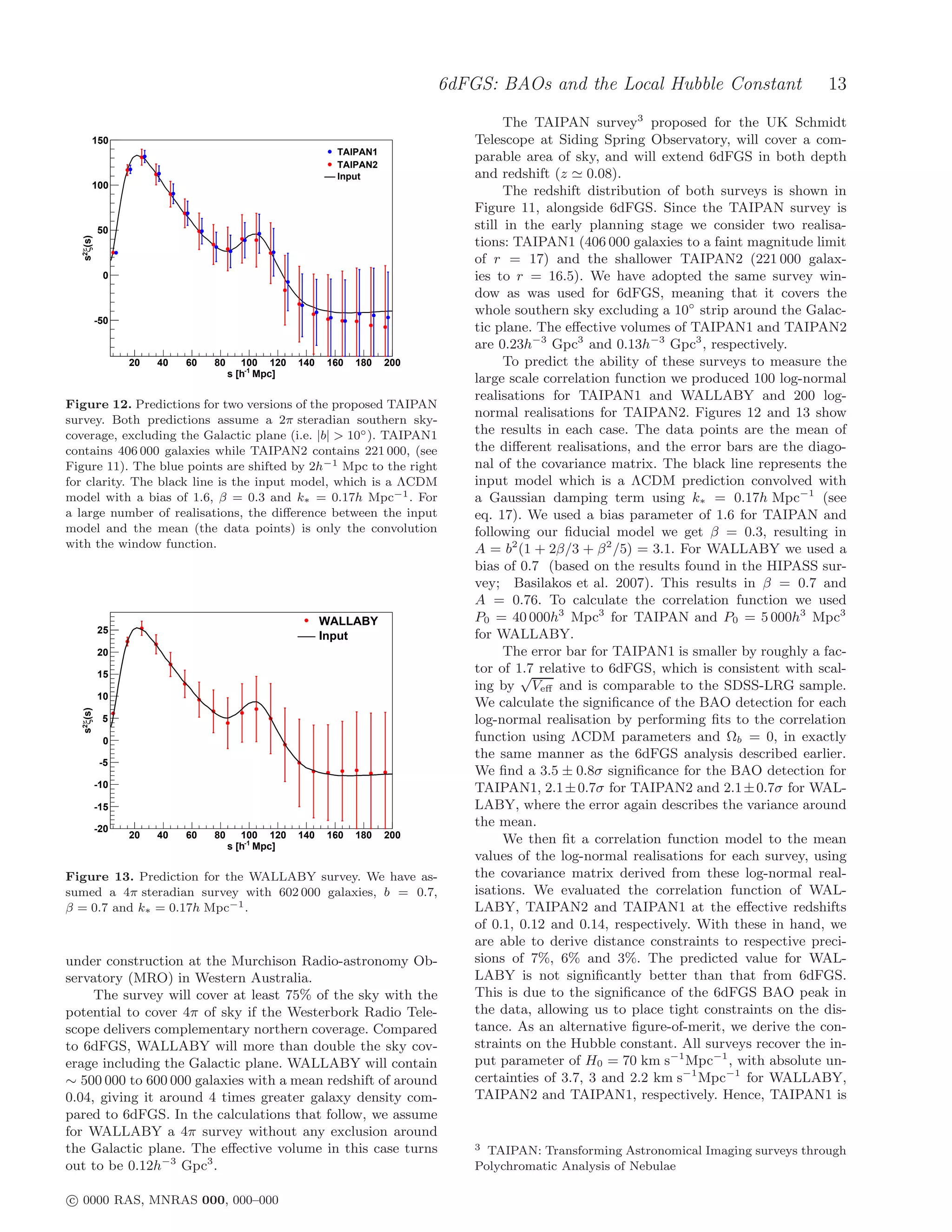 6dFGS: BAOs and the Local Hubble Constant                    13
                                                                                     The TAIPAN survey3 proposed for the UK Schmidt
       150                                                                     Telescope at Siding Spring Observatory, will cover a com-
                                                           TAIPAN1
                                                                               parable area of sky, and will extend 6dFGS in both depth
                                                           TAIPAN2
                                                           Input               and redshift (z ≃ 0.08).
       100
                                                                                     The redshift distribution of both surveys is shown in
                                                                               Figure 11, alongside 6dFGS. Since the TAIPAN survey is
           50                                                                  still in the early planning stage we consider two realisa-
  s2ξ(s)




                                                                               tions: TAIPAN1 (406 000 galaxies to a faint magnitude limit
                                                                               of r = 17) and the shallower TAIPAN2 (221 000 galax-
            0                                                                  ies to r = 16.5). We have adopted the same survey win-
                                                                               dow as was used for 6dFGS, meaning that it covers the
                                                                               whole southern sky excluding a 10◦ strip around the Galac-
           -50
                                                                               tic plane. The eﬀective volumes of TAIPAN1 and TAIPAN2
                                                                               are 0.23h−3 Gpc3 and 0.13h−3 Gpc3 , respectively.
                 20   40   60   80      100 120    140   160   180   200             To predict the ability of these surveys to measure the
                                     s [h-1 Mpc]
                                                                               large scale correlation function we produced 100 log-normal
                                                                               realisations for TAIPAN1 and WALLABY and 200 log-
Figure 12. Predictions for two versions of the proposed TAIPAN
survey. Both predictions assume a 2π steradian southern sky-
                                                                               normal realisations for TAIPAN2. Figures 12 and 13 show
coverage, excluding the Galactic plane (i.e. |b| > 10◦ ). TAIPAN1              the results in each case. The data points are the mean of
contains 406 000 galaxies while TAIPAN2 contains 221 000, (see                 the diﬀerent realisations, and the error bars are the diago-
Figure 11). The blue points are shifted by 2h−1 Mpc to the right               nal of the covariance matrix. The black line represents the
for clarity. The black line is the input model, which is a ΛCDM                input model which is a ΛCDM prediction convolved with
model with a bias of 1.6, β = 0.3 and k∗ = 0.17h Mpc−1 . For                   a Gaussian damping term using k∗ = 0.17h Mpc−1 (see
a large number of realisations, the diﬀerence between the input                eq. 17). We used a bias parameter of 1.6 for TAIPAN and
model and the mean (the data points) is only the convolution                   following our ﬁducial model we get β = 0.3, resulting in
with the window function.                                                      A = b2 (1 + 2β/3 + β 2 /5) = 3.1. For WALLABY we used a
                                                                               bias of 0.7 (based on the results found in the HIPASS sur-
                                                                               vey; Basilakos et al. 2007). This results in β = 0.7 and
                                                                               A = 0.76. To calculate the correlation function we used
                                                         WALLABY               P0 = 40 000h3 Mpc3 for TAIPAN and P0 = 5 000h3 Mpc3
           25                                                                  for WALLABY.
                                                         Input
           20                                                                        The error bar for TAIPAN1 is smaller by roughly a fac-
           15                                                                  tor of 1.7 relative to 6dFGS, which is consistent with scal-
                                                                                       √
                                                                               ing by Veﬀ and is comparable to the SDSS-LRG sample.
           10
                                                                               We calculate the signiﬁcance of the BAO detection for each
  s2ξ(s)




            5                                                                  log-normal realisation by performing ﬁts to the correlation
            0                                                                  function using ΛCDM parameters and Ωb = 0, in exactly
                                                                               the same manner as the 6dFGS analysis described earlier.
            -5
                                                                               We ﬁnd a 3.5 ± 0.8σ signiﬁcance for the BAO detection for
           -10                                                                 TAIPAN1, 2.1 ± 0.7σ for TAIPAN2 and 2.1 ± 0.7σ for WAL-
           -15                                                                 LABY, where the error again describes the variance around
           -20
                                                                               the mean.
                 20   40   60   80      100 120    140   160   180   200             We then ﬁt a correlation function model to the mean
                                     s [h-1 Mpc]
                                                                               values of the log-normal realisations for each survey, using
Figure 13. Prediction for the WALLABY survey. We have as-                      the covariance matrix derived from these log-normal real-
sumed a 4π steradian survey with 602 000 galaxies, b = 0.7,                    isations. We evaluated the correlation function of WAL-
β = 0.7 and k∗ = 0.17h Mpc−1 .                                                 LABY, TAIPAN2 and TAIPAN1 at the eﬀective redshifts
                                                                               of 0.1, 0.12 and 0.14, respectively. With these in hand, we
                                                                               are able to derive distance constraints to respective preci-
under construction at the Murchison Radio-astronomy Ob-                        sions of 7%, 6% and 3%. The predicted value for WAL-
servatory (MRO) in Western Australia.                                          LABY is not signiﬁcantly better than that from 6dFGS.
     The survey will cover at least 75% of the sky with the                    This is due to the signiﬁcance of the 6dFGS BAO peak in
potential to cover 4π of sky if the Westerbork Radio Tele-                     the data, allowing us to place tight constraints on the dis-
scope delivers complementary northern coverage. Compared                       tance. As an alternative ﬁgure-of-merit, we derive the con-
to 6dFGS, WALLABY will more than double the sky cov-                           straints on the Hubble constant. All surveys recover the in-
erage including the Galactic plane. WALLABY will contain                       put parameter of H0 = 70 km s−1 Mpc−1 , with absolute un-
∼ 500 000 to 600 000 galaxies with a mean redshift of around                   certainties of 3.7, 3 and 2.2 km s−1 Mpc−1 for WALLABY,
0.04, giving it around 4 times greater galaxy density com-                     TAIPAN2 and TAIPAN1, respectively. Hence, TAIPAN1 is
pared to 6dFGS. In the calculations that follow, we assume
for WALLABY a 4π survey without any exclusion around
the Galactic plane. The eﬀective volume in this case turns                     3 TAIPAN: Transforming Astronomical Imaging surveys through
out to be 0.12h−3 Gpc3 .                                                       Polychromatic Analysis of Nebulae

c 0000 RAS, MNRAS 000, 000–000
 