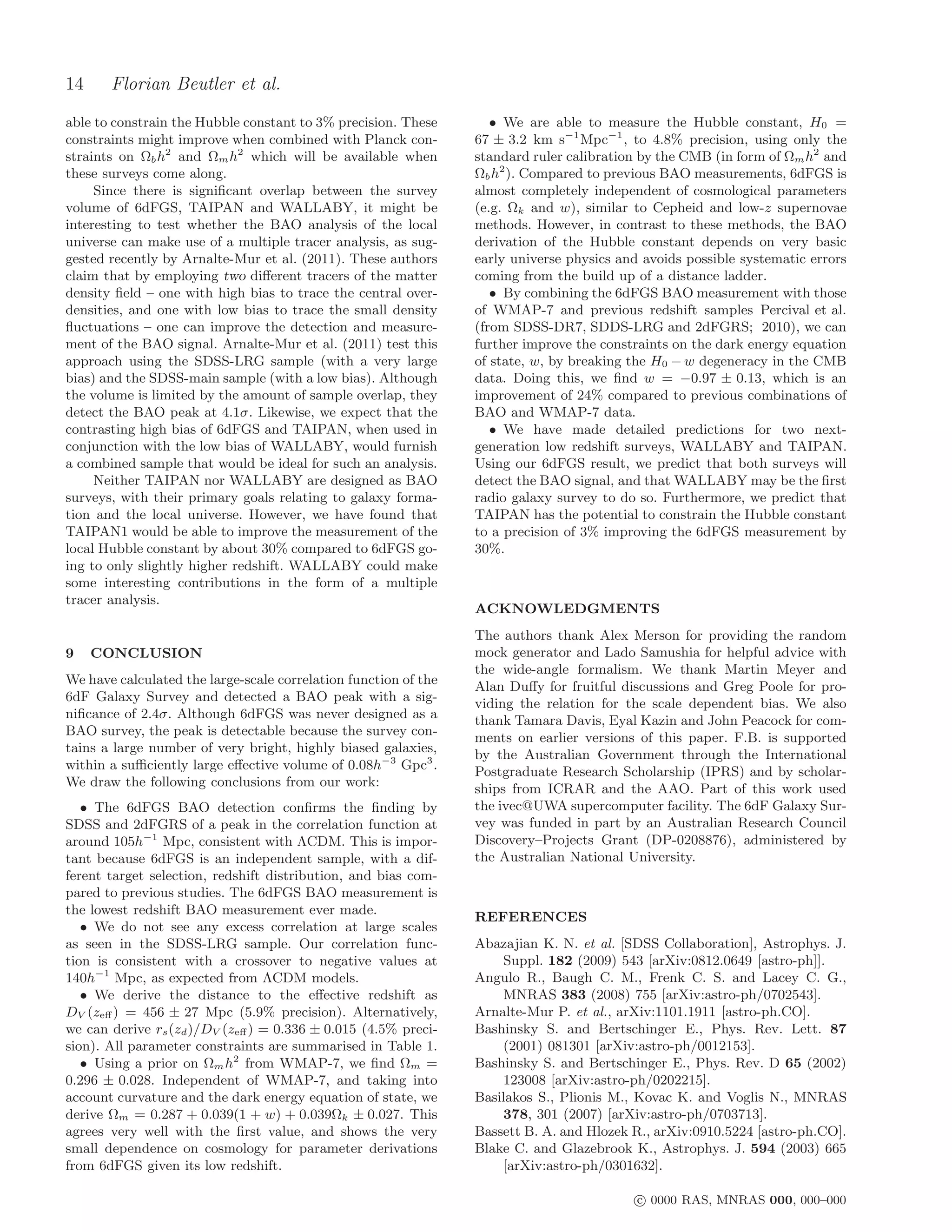 14     Florian Beutler et al.
able to constrain the Hubble constant to 3% precision. These        • We are able to measure the Hubble constant, H0 =
constraints might improve when combined with Planck con-         67 ± 3.2 km s−1 Mpc−1 , to 4.8% precision, using only the
straints on Ωb h2 and Ωm h2 which will be available when         standard ruler calibration by the CMB (in form of Ωm h2 and
these surveys come along.                                        Ωb h2 ). Compared to previous BAO measurements, 6dFGS is
     Since there is signiﬁcant overlap between the survey        almost completely independent of cosmological parameters
volume of 6dFGS, TAIPAN and WALLABY, it might be                 (e.g. Ωk and w), similar to Cepheid and low-z supernovae
interesting to test whether the BAO analysis of the local        methods. However, in contrast to these methods, the BAO
universe can make use of a multiple tracer analysis, as sug-     derivation of the Hubble constant depends on very basic
gested recently by Arnalte-Mur et al. (2011). These authors      early universe physics and avoids possible systematic errors
claim that by employing two diﬀerent tracers of the matter       coming from the build up of a distance ladder.
density ﬁeld – one with high bias to trace the central over-        • By combining the 6dFGS BAO measurement with those
densities, and one with low bias to trace the small density      of WMAP-7 and previous redshift samples Percival et al.
ﬂuctuations – one can improve the detection and measure-         (from SDSS-DR7, SDDS-LRG and 2dFGRS; 2010), we can
ment of the BAO signal. Arnalte-Mur et al. (2011) test this      further improve the constraints on the dark energy equation
approach using the SDSS-LRG sample (with a very large            of state, w, by breaking the H0 − w degeneracy in the CMB
bias) and the SDSS-main sample (with a low bias). Although       data. Doing this, we ﬁnd w = −0.97 ± 0.13, which is an
the volume is limited by the amount of sample overlap, they      improvement of 24% compared to previous combinations of
detect the BAO peak at 4.1σ. Likewise, we expect that the        BAO and WMAP-7 data.
contrasting high bias of 6dFGS and TAIPAN, when used in             • We have made detailed predictions for two next-
conjunction with the low bias of WALLABY, would furnish          generation low redshift surveys, WALLABY and TAIPAN.
a combined sample that would be ideal for such an analysis.      Using our 6dFGS result, we predict that both surveys will
     Neither TAIPAN nor WALLABY are designed as BAO              detect the BAO signal, and that WALLABY may be the ﬁrst
surveys, with their primary goals relating to galaxy forma-      radio galaxy survey to do so. Furthermore, we predict that
tion and the local universe. However, we have found that         TAIPAN has the potential to constrain the Hubble constant
TAIPAN1 would be able to improve the measurement of the          to a precision of 3% improving the 6dFGS measurement by
local Hubble constant by about 30% compared to 6dFGS go-         30%.
ing to only slightly higher redshift. WALLABY could make
some interesting contributions in the form of a multiple
tracer analysis.
                                                                 ACKNOWLEDGMENTS
                                                                 The authors thank Alex Merson for providing the random
9    CONCLUSION                                                  mock generator and Lado Samushia for helpful advice with
                                                                 the wide-angle formalism. We thank Martin Meyer and
We have calculated the large-scale correlation function of the   Alan Duﬀy for fruitful discussions and Greg Poole for pro-
6dF Galaxy Survey and detected a BAO peak with a sig-            viding the relation for the scale dependent bias. We also
niﬁcance of 2.4σ. Although 6dFGS was never designed as a         thank Tamara Davis, Eyal Kazin and John Peacock for com-
BAO survey, the peak is detectable because the survey con-       ments on earlier versions of this paper. F.B. is supported
tains a large number of very bright, highly biased galaxies,     by the Australian Government through the International
within a suﬃciently large eﬀective volume of 0.08h−3 Gpc3 .      Postgraduate Research Scholarship (IPRS) and by scholar-
We draw the following conclusions from our work:                 ships from ICRAR and the AAO. Part of this work used
   • The 6dFGS BAO detection conﬁrms the ﬁnding by               the ivec@UWA supercomputer facility. The 6dF Galaxy Sur-
SDSS and 2dFGRS of a peak in the correlation function at         vey was funded in part by an Australian Research Council
around 105h−1 Mpc, consistent with ΛCDM. This is impor-          Discovery–Projects Grant (DP-0208876), administered by
tant because 6dFGS is an independent sample, with a dif-         the Australian National University.
ferent target selection, redshift distribution, and bias com-
pared to previous studies. The 6dFGS BAO measurement is
the lowest redshift BAO measurement ever made.
                                                                 REFERENCES
   • We do not see any excess correlation at large scales
as seen in the SDSS-LRG sample. Our correlation func-            Abazajian K. N. et al. [SDSS Collaboration], Astrophys. J.
tion is consistent with a crossover to negative values at            Suppl. 182 (2009) 543 [arXiv:0812.0649 [astro-ph]].
140h−1 Mpc, as expected from ΛCDM models.                        Angulo R., Baugh C. M., Frenk C. S. and Lacey C. G.,
   • We derive the distance to the eﬀective redshift as              MNRAS 383 (2008) 755 [arXiv:astro-ph/0702543].
DV (zeﬀ ) = 456 ± 27 Mpc (5.9% precision). Alternatively,        Arnalte-Mur P. et al., arXiv:1101.1911 [astro-ph.CO].
we can derive rs (zd )/DV (zeﬀ ) = 0.336 ± 0.015 (4.5% preci-    Bashinsky S. and Bertschinger E., Phys. Rev. Lett. 87
sion). All parameter constraints are summarised in Table 1.          (2001) 081301 [arXiv:astro-ph/0012153].
   • Using a prior on Ωm h2 from WMAP-7, we ﬁnd Ωm =             Bashinsky S. and Bertschinger E., Phys. Rev. D 65 (2002)
0.296 ± 0.028. Independent of WMAP-7, and taking into                123008 [arXiv:astro-ph/0202215].
account curvature and the dark energy equation of state, we      Basilakos S., Plionis M., Kovac K. and Voglis N., MNRAS
derive Ωm = 0.287 + 0.039(1 + w) + 0.039Ωk ± 0.027. This             378, 301 (2007) [arXiv:astro-ph/0703713].
agrees very well with the ﬁrst value, and shows the very         Bassett B. A. and Hlozek R., arXiv:0910.5224 [astro-ph.CO].
small dependence on cosmology for parameter derivations          Blake C. and Glazebrook K., Astrophys. J. 594 (2003) 665
from 6dFGS given its low redshift.                                   [arXiv:astro-ph/0301632].

                                                                                           c 0000 RAS, MNRAS 000, 000–000
 