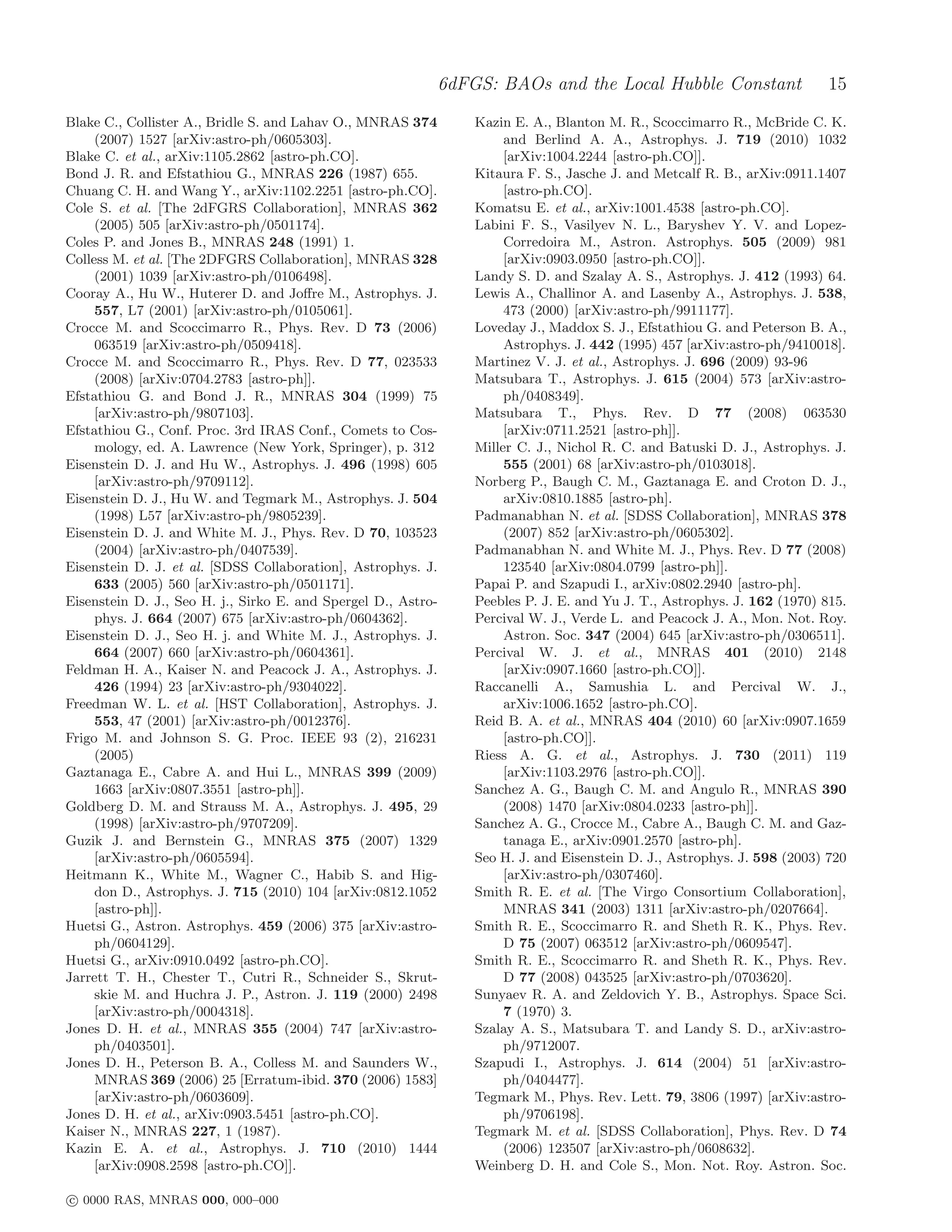 6dFGS: BAOs and the Local Hubble Constant                    15
Blake C., Collister A., Bridle S. and Lahav O., MNRAS 374      Kazin E. A., Blanton M. R., Scoccimarro R., McBride C. K.
     (2007) 1527 [arXiv:astro-ph/0605303].                          and Berlind A. A., Astrophys. J. 719 (2010) 1032
Blake C. et al., arXiv:1105.2862 [astro-ph.CO].                     [arXiv:1004.2244 [astro-ph.CO]].
Bond J. R. and Efstathiou G., MNRAS 226 (1987) 655.            Kitaura F. S., Jasche J. and Metcalf R. B., arXiv:0911.1407
Chuang C. H. and Wang Y., arXiv:1102.2251 [astro-ph.CO].            [astro-ph.CO].
Cole S. et al. [The 2dFGRS Collaboration], MNRAS 362           Komatsu E. et al., arXiv:1001.4538 [astro-ph.CO].
     (2005) 505 [arXiv:astro-ph/0501174].                      Labini F. S., Vasilyev N. L., Baryshev Y. V. and Lopez-
Coles P. and Jones B., MNRAS 248 (1991) 1.                          Corredoira M., Astron. Astrophys. 505 (2009) 981
Colless M. et al. [The 2DFGRS Collaboration], MNRAS 328             [arXiv:0903.0950 [astro-ph.CO]].
     (2001) 1039 [arXiv:astro-ph/0106498].                     Landy S. D. and Szalay A. S., Astrophys. J. 412 (1993) 64.
Cooray A., Hu W., Huterer D. and Joﬀre M., Astrophys. J.       Lewis A., Challinor A. and Lasenby A., Astrophys. J. 538,
     557, L7 (2001) [arXiv:astro-ph/0105061].                       473 (2000) [arXiv:astro-ph/9911177].
Crocce M. and Scoccimarro R., Phys. Rev. D 73 (2006)           Loveday J., Maddox S. J., Efstathiou G. and Peterson B. A.,
     063519 [arXiv:astro-ph/0509418].                               Astrophys. J. 442 (1995) 457 [arXiv:astro-ph/9410018].
Crocce M. and Scoccimarro R., Phys. Rev. D 77, 023533          Martinez V. J. et al., Astrophys. J. 696 (2009) 93-96
     (2008) [arXiv:0704.2783 [astro-ph]].                      Matsubara T., Astrophys. J. 615 (2004) 573 [arXiv:astro-
Efstathiou G. and Bond J. R., MNRAS 304 (1999) 75                   ph/0408349].
     [arXiv:astro-ph/9807103].                                 Matsubara T., Phys. Rev. D 77 (2008) 063530
Efstathiou G., Conf. Proc. 3rd IRAS Conf., Comets to Cos-           [arXiv:0711.2521 [astro-ph]].
     mology, ed. A. Lawrence (New York, Springer), p. 312      Miller C. J., Nichol R. C. and Batuski D. J., Astrophys. J.
Eisenstein D. J. and Hu W., Astrophys. J. 496 (1998) 605            555 (2001) 68 [arXiv:astro-ph/0103018].
     [arXiv:astro-ph/9709112].                                 Norberg P., Baugh C. M., Gaztanaga E. and Croton D. J.,
Eisenstein D. J., Hu W. and Tegmark M., Astrophys. J. 504           arXiv:0810.1885 [astro-ph].
     (1998) L57 [arXiv:astro-ph/9805239].                      Padmanabhan N. et al. [SDSS Collaboration], MNRAS 378
Eisenstein D. J. and White M. J., Phys. Rev. D 70, 103523           (2007) 852 [arXiv:astro-ph/0605302].
     (2004) [arXiv:astro-ph/0407539].                          Padmanabhan N. and White M. J., Phys. Rev. D 77 (2008)
Eisenstein D. J. et al. [SDSS Collaboration], Astrophys. J.         123540 [arXiv:0804.0799 [astro-ph]].
     633 (2005) 560 [arXiv:astro-ph/0501171].                  Papai P. and Szapudi I., arXiv:0802.2940 [astro-ph].
Eisenstein D. J., Seo H. j., Sirko E. and Spergel D., Astro-   Peebles P. J. E. and Yu J. T., Astrophys. J. 162 (1970) 815.
     phys. J. 664 (2007) 675 [arXiv:astro-ph/0604362].         Percival W. J., Verde L. and Peacock J. A., Mon. Not. Roy.
Eisenstein D. J., Seo H. j. and White M. J., Astrophys. J.          Astron. Soc. 347 (2004) 645 [arXiv:astro-ph/0306511].
     664 (2007) 660 [arXiv:astro-ph/0604361].                  Percival W. J. et al., MNRAS 401 (2010) 2148
Feldman H. A., Kaiser N. and Peacock J. A., Astrophys. J.           [arXiv:0907.1660 [astro-ph.CO]].
     426 (1994) 23 [arXiv:astro-ph/9304022].                   Raccanelli A., Samushia L. and Percival W. J.,
Freedman W. L. et al. [HST Collaboration], Astrophys. J.            arXiv:1006.1652 [astro-ph.CO].
     553, 47 (2001) [arXiv:astro-ph/0012376].                  Reid B. A. et al., MNRAS 404 (2010) 60 [arXiv:0907.1659
Frigo M. and Johnson S. G. Proc. IEEE 93 (2), 216231                [astro-ph.CO]].
     (2005)                                                    Riess A. G. et al., Astrophys. J. 730 (2011) 119
Gaztanaga E., Cabre A. and Hui L., MNRAS 399 (2009)                 [arXiv:1103.2976 [astro-ph.CO]].
     1663 [arXiv:0807.3551 [astro-ph]].                        Sanchez A. G., Baugh C. M. and Angulo R., MNRAS 390
Goldberg D. M. and Strauss M. A., Astrophys. J. 495, 29             (2008) 1470 [arXiv:0804.0233 [astro-ph]].
     (1998) [arXiv:astro-ph/9707209].                          Sanchez A. G., Crocce M., Cabre A., Baugh C. M. and Gaz-
Guzik J. and Bernstein G., MNRAS 375 (2007) 1329                    tanaga E., arXiv:0901.2570 [astro-ph].
     [arXiv:astro-ph/0605594].                                 Seo H. J. and Eisenstein D. J., Astrophys. J. 598 (2003) 720
Heitmann K., White M., Wagner C., Habib S. and Hig-                 [arXiv:astro-ph/0307460].
     don D., Astrophys. J. 715 (2010) 104 [arXiv:0812.1052     Smith R. E. et al. [The Virgo Consortium Collaboration],
     [astro-ph]].                                                   MNRAS 341 (2003) 1311 [arXiv:astro-ph/0207664].
Huetsi G., Astron. Astrophys. 459 (2006) 375 [arXiv:astro-     Smith R. E., Scoccimarro R. and Sheth R. K., Phys. Rev.
     ph/0604129].                                                   D 75 (2007) 063512 [arXiv:astro-ph/0609547].
Huetsi G., arXiv:0910.0492 [astro-ph.CO].                      Smith R. E., Scoccimarro R. and Sheth R. K., Phys. Rev.
Jarrett T. H., Chester T., Cutri R., Schneider S., Skrut-           D 77 (2008) 043525 [arXiv:astro-ph/0703620].
     skie M. and Huchra J. P., Astron. J. 119 (2000) 2498      Sunyaev R. A. and Zeldovich Y. B., Astrophys. Space Sci.
     [arXiv:astro-ph/0004318].                                      7 (1970) 3.
Jones D. H. et al., MNRAS 355 (2004) 747 [arXiv:astro-         Szalay A. S., Matsubara T. and Landy S. D., arXiv:astro-
     ph/0403501].                                                   ph/9712007.
Jones D. H., Peterson B. A., Colless M. and Saunders W.,       Szapudi I., Astrophys. J. 614 (2004) 51 [arXiv:astro-
     MNRAS 369 (2006) 25 [Erratum-ibid. 370 (2006) 1583]            ph/0404477].
     [arXiv:astro-ph/0603609].                                 Tegmark M., Phys. Rev. Lett. 79, 3806 (1997) [arXiv:astro-
Jones D. H. et al., arXiv:0903.5451 [astro-ph.CO].                  ph/9706198].
Kaiser N., MNRAS 227, 1 (1987).                                Tegmark M. et al. [SDSS Collaboration], Phys. Rev. D 74
Kazin E. A. et al., Astrophys. J. 710 (2010) 1444                   (2006) 123507 [arXiv:astro-ph/0608632].
     [arXiv:0908.2598 [astro-ph.CO]].                          Weinberg D. H. and Cole S., Mon. Not. Roy. Astron. Soc.

c 0000 RAS, MNRAS 000, 000–000
 