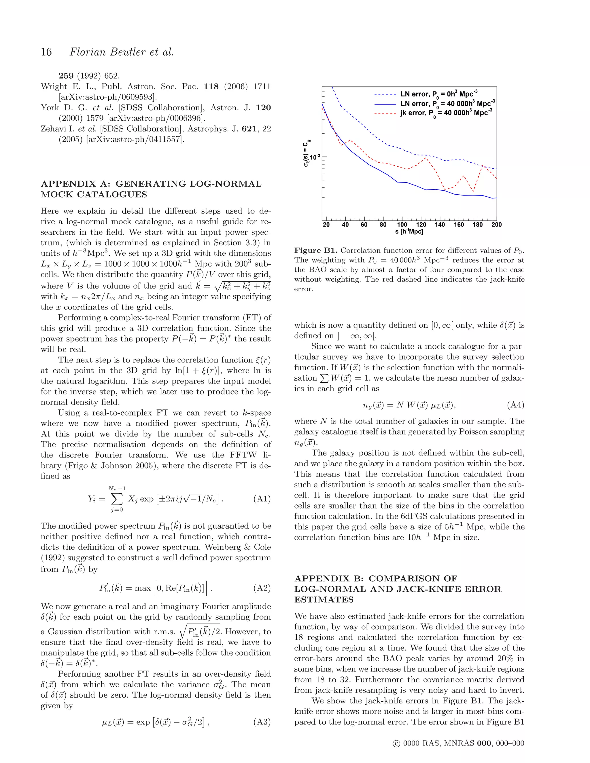 16     Florian Beutler et al.
    259 (1992) 652.
Wright E. L., Publ. Astron. Soc. Pac. 118 (2006) 1711                                                                    3     -3
    [arXiv:astro-ph/0609593].                                                                          LN error, P0 = 0h Mpc
                                                                                                       LN error, P0 = 40 000h3 Mpc-3
York D. G. et al. [SDSS Collaboration], Astron. J. 120
                                                                                                       jk error, P = 40 000h3 Mpc-3
    (2000) 1579 [arXiv:astro-ph/0006396].                                                                          0

Zehavi I. et al. [SDSS Collaboration], Astrophys. J. 621, 22
    (2005) [arXiv:astro-ph/0411557].




                                                                         ii
                                                                   σξ(s) = C
                                                                           10-2



APPENDIX A: GENERATING LOG-NORMAL
MOCK CATALOGUES
Here we explain in detail the diﬀerent steps used to de-
rive a log-normal mock catalogue, as a useful guide for re-                       20   40   60   80    100 120     140   160   180   200
searchers in the ﬁeld. We start with an input power spec-                                             s [h-1Mpc]
trum, (which is determined as explained in Section 3.3) in
units of h−3 Mpc3 . We set up a 3D grid with the dimensions       Figure B1. Correlation function error for diﬀerent values of P0 .
                                                                  The weighting with P0 = 40 000h3 Mpc−3 reduces the error at
Lx × Ly × Lz = 1000 × 1000 × 1000h−1 Mpc with 2003 sub-
                                                                  the BAO scale by almost a factor of four compared to the case
cells. We then distribute the quantity P (k)/V over this grid,
                                                                  without weighting. The red dashed line indicates the jack-knife
                                                   2
where V is the volume of the grid and k = kx + ky + kz  2    2
                                                                  error.
with kx = nx 2π/Lx and nx being an integer value specifying
the x coordinates of the grid cells.
     Performing a complex-to-real Fourier transform (FT) of
this grid will produce a 3D correlation function. Since the       which is now a quantity deﬁned on [0, ∞[ only, while δ(x) is
power spectrum has the property P (−k) = P (k)∗ the result        deﬁned on ] − ∞, ∞[.
will be real.                                                          Since we want to calculate a mock catalogue for a par-
     The next step is to replace the correlation function ξ(r)    ticular survey we have to incorporate the survey selection
at each point in the 3D grid by ln[1 + ξ(r)], where ln is         function. If W (x) is the selection function with the normali-
the natural logarithm. This step prepares the input model         sation    W (x) = 1, we calculate the mean number of galax-
for the inverse step, which we later use to produce the log-      ies in each grid cell as
normal density ﬁeld.                                                                        ng (x) = N W (x) µL (x),                       (A4)
     Using a real-to-complex FT we can revert to k-space
where we now have a modiﬁed power spectrum, Pln (k).              where N is the total number of galaxies in our sample. The
At this point we divide by the number of sub-cells Nc .           galaxy catalogue itself is than generated by Poisson sampling
The precise normalisation depends on the deﬁnition of             ng (x).
the discrete Fourier transform. We use the FFTW li-                    The galaxy position is not deﬁned within the sub-cell,
brary (Frigo & Johnson 2005), where the discrete FT is de-        and we place the galaxy in a random position within the box.
ﬁned as                                                           This means that the correlation function calculated from
                   Nc −1
                                                                  such a distribution is smooth at scales smaller than the sub-
                                       √                          cell. It is therefore important to make sure that the grid
            Yi =           Xj exp ±2πij −1/Nc .           (A1)
                   j=0
                                                                  cells are smaller than the size of the bins in the correlation
                                                                  function calculation. In the 6dFGS calculations presented in
The modiﬁed power spectrum Pln (k) is not guarantied to be        this paper the grid cells have a size of 5h−1 Mpc, while the
neither positive deﬁned nor a real function, which contra-        correlation function bins are 10h−1 Mpc in size.
dicts the deﬁnition of a power spectrum. Weinberg & Cole
(1992) suggested to construct a well deﬁned power spectrum
from Pln (k) by
                                                                  APPENDIX B: COMPARISON OF
                 ′
               Pln (k) = max 0, Re[Pln (k)] .             (A2)    LOG-NORMAL AND JACK-KNIFE ERROR
                                                                  ESTIMATES
We now generate a real and an imaginary Fourier amplitude
δ(k) for each point on the grid by randomly sampling from         We have also estimated jack-knife errors for the correlation
                                          ′                       function, by way of comparison. We divided the survey into
a Gaussian distribution with r.m.s.     Pln (k)/2. However, to
                                                                  18 regions and calculated the correlation function by ex-
ensure that the ﬁnal over-density ﬁeld is real, we have to
                                                                  cluding one region at a time. We found that the size of the
manipulate the grid, so that all sub-cells follow the condition
                                                                  error-bars around the BAO peak varies by around 20% in
δ(−k) = δ(k)∗ .
                                                                  some bins, when we increase the number of jack-knife regions
     Performing another FT results in an over-density ﬁeld
                                                 2                from 18 to 32. Furthermore the covariance matrix derived
δ(x) from which we calculate the variance σG . The mean
                                                                  from jack-knife resampling is very noisy and hard to invert.
of δ(x) should be zero. The log-normal density ﬁeld is then
                                                                       We show the jack-knife errors in Figure B1. The jack-
given by
                                                                  knife error shows more noise and is larger in most bins com-
                                     2
                µL (x) = exp δ(x) − σG /2 ,               (A3)    pared to the log-normal error. The error shown in Figure B1

                                                                                                      c 0000 RAS, MNRAS 000, 000–000
 