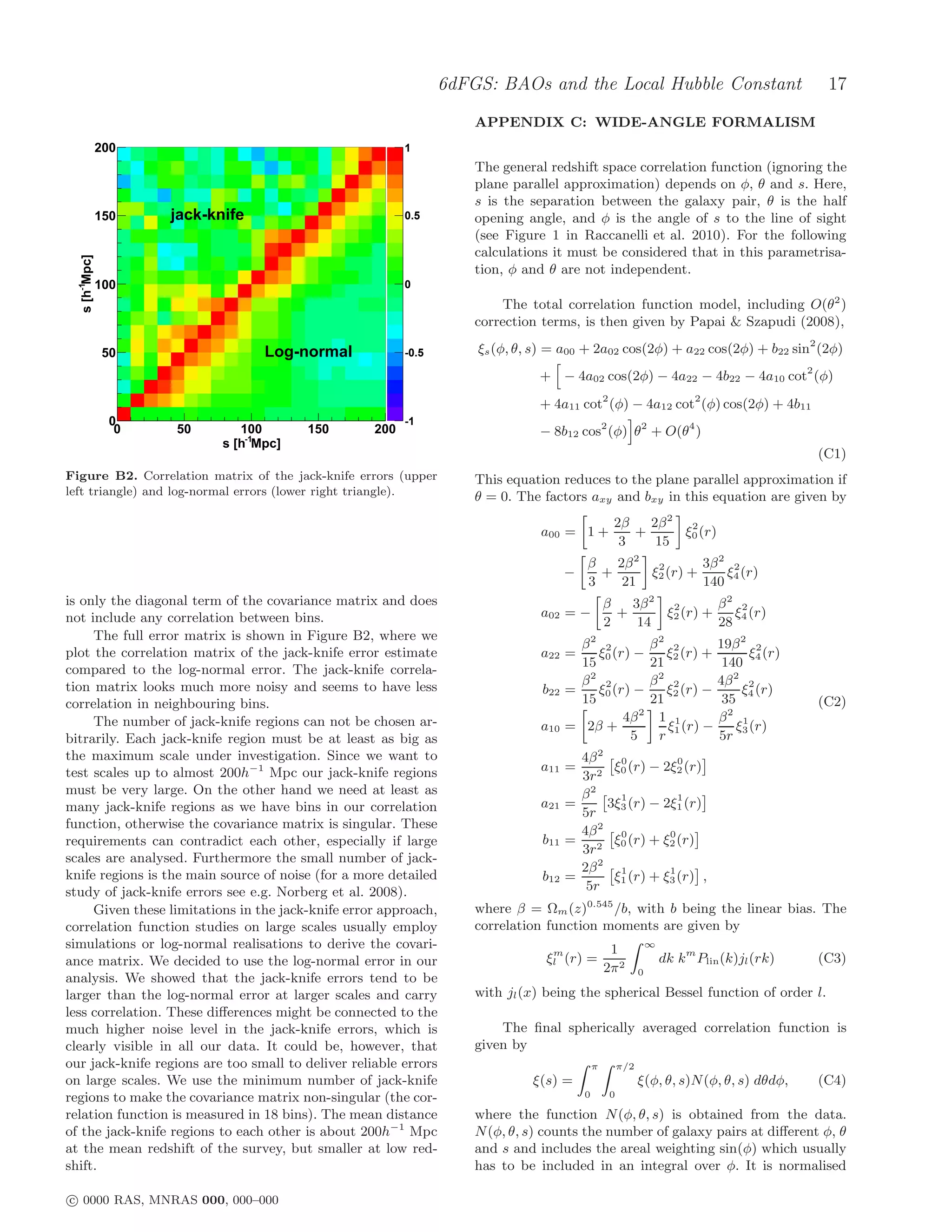 6dFGS: BAOs and the Local Hubble Constant                                    17
                                                                     APPENDIX C: WIDE-ANGLE FORMALISM
               200                                        1
                                                                     The general redshift space correlation function (ignoring the
                                                                     plane parallel approximation) depends on φ, θ and s. Here,
                                                                     s is the separation between the galaxy pair, θ is the half
               150    jack-knife                          0.5        opening angle, and φ is the angle of s to the line of sight
                                                                     (see Figure 1 in Raccanelli et al. 2010). For the following
                                                                     calculations it must be considered that in this parametrisa-
  s [h-1Mpc]




                                                                     tion, φ and θ are not independent.
               100                                        0
                                                                          The total correlation function model, including O(θ2 )
                                                                     correction terms, is then given by Papai & Szapudi (2008),

                50                  Log-normal            -0.5       ξs (φ, θ, s) = a00 + 2a02 cos(2φ) + a22 cos(2φ) + b22 sin2 (2φ)
                                                                               + − 4a02 cos(2φ) − 4a22 − 4b22 − 4a10 cot2 (φ)

                                                                               + 4a11 cot2 (φ) − 4a12 cot2 (φ) cos(2φ) + 4b11
                 0                                        -1
                  0   50        100       150       200                        − 8b12 cos2 (φ) θ2 + O(θ4 )
                             s [h-1Mpc]
                                                                                                                                             (C1)
Figure B2. Correlation matrix of the jack-knife errors (upper        This equation reduces to the plane parallel approximation if
left triangle) and log-normal errors (lower right triangle).         θ = 0. The factors axy and bxy in this equation are given by
                                                                                                   2β   2β 2 2
                                                                                a00 = 1 +             +      ξ0 (r)
                                                                                                    3    15
                                                                                          β   2β 2 2        3β 2 2
                                                                                      −     +      ξ2 (r) +     ξ (r)
                                                                                          3    21           140 4
is only the diagonal term of the covariance matrix and does                                       β   3β 2 2        β2 2
not include any correlation between bins.                                       a02 = −             +      ξ2 (r) +    ξ4 (r)
                                                                                                  2    14           28
     The full error matrix is shown in Figure B2, where we
                                                                                        β2 2                     β2 2        19β 2 2
plot the correlation matrix of the jack-knife error estimate                    a22 =      ξ0 (r) −                 ξ2 (r) +       ξ4 (r)
                                                                                        15                       21           140
compared to the log-normal error. The jack-knife correla-
tion matrix looks much more noisy and seems to have less                                β2 2                     β2 2        4β 2 2
                                                                                b22   =    ξ0 (r) −                 ξ2 (r) −      ξ4 (r)
correlation in neighbouring bins.                                                       15                       21           35             (C2)
     The number of jack-knife regions can not be chosen ar-                                     4β 2              1 1          2
                                                                                                                             β 1
                                                                                a10   = 2β +                        ξ (r) −      ξ (r)
bitrarily. Each jack-knife region must be at least as big as                                     5                r 1        5r 3
the maximum scale under investigation. Since we want to                                 4β 2 0           0
test scales up to almost 200h−1 Mpc our jack-knife regions                      a11 =        ξ (r) − 2ξ2 (r)
                                                                                        3r 2 0
must be very large. On the other hand we need at least as                               β2    1          1
many jack-knife regions as we have bins in our correlation                      a21   =     3ξ3 (r) − 2ξ1 (r)
                                                                                        5r
function, otherwise the covariance matrix is singular. These                            4β 2 0         0
requirements can contradict each other, especially if large                     b11   = 2 ξ0 (r) + ξ2 (r)
                                                                                        3r
scales are analysed. Furthermore the small number of jack-
                                                                                        2β 2 1         1
knife regions is the main source of noise (for a more detailed                  b12   =      ξ1 (r) + ξ3 (r) ,
study of jack-knife errors see e.g. Norberg et al. 2008).                                5r
     Given these limitations in the jack-knife error approach,       where β = Ωm (z)0.545 /b, with b being the linear bias. The
correlation function studies on large scales usually employ          correlation function moments are given by
simulations or log-normal realisations to derive the covari-                                       1             ∞
                                                                                  m
ance matrix. We decided to use the log-normal error in our                       ξl (r) =                            dk km Plin (k)jl (rk)   (C3)
                                                                                                  2π 2       0
analysis. We showed that the jack-knife errors tend to be
larger than the log-normal error at larger scales and carry          with jl (x) being the spherical Bessel function of order l.
less correlation. These diﬀerences might be connected to the
much higher noise level in the jack-knife errors, which is               The ﬁnal spherically averaged correlation function is
clearly visible in all our data. It could be, however, that          given by
our jack-knife regions are too small to deliver reliable errors                               π        π/2
on large scales. We use the minimum number of jack-knife                      ξ(s) =                         ξ(φ, θ, s)N (φ, θ, s) dθdφ,     (C4)
regions to make the covariance matrix non-singular (the cor-                              0        0

relation function is measured in 18 bins). The mean distance         where the function N (φ, θ, s) is obtained from the data.
of the jack-knife regions to each other is about 200h−1 Mpc          N (φ, θ, s) counts the number of galaxy pairs at diﬀerent φ, θ
at the mean redshift of the survey, but smaller at low red-          and s and includes the areal weighting sin(φ) which usually
shift.                                                               has to be included in an integral over φ. It is normalised

c 0000 RAS, MNRAS 000, 000–000
 