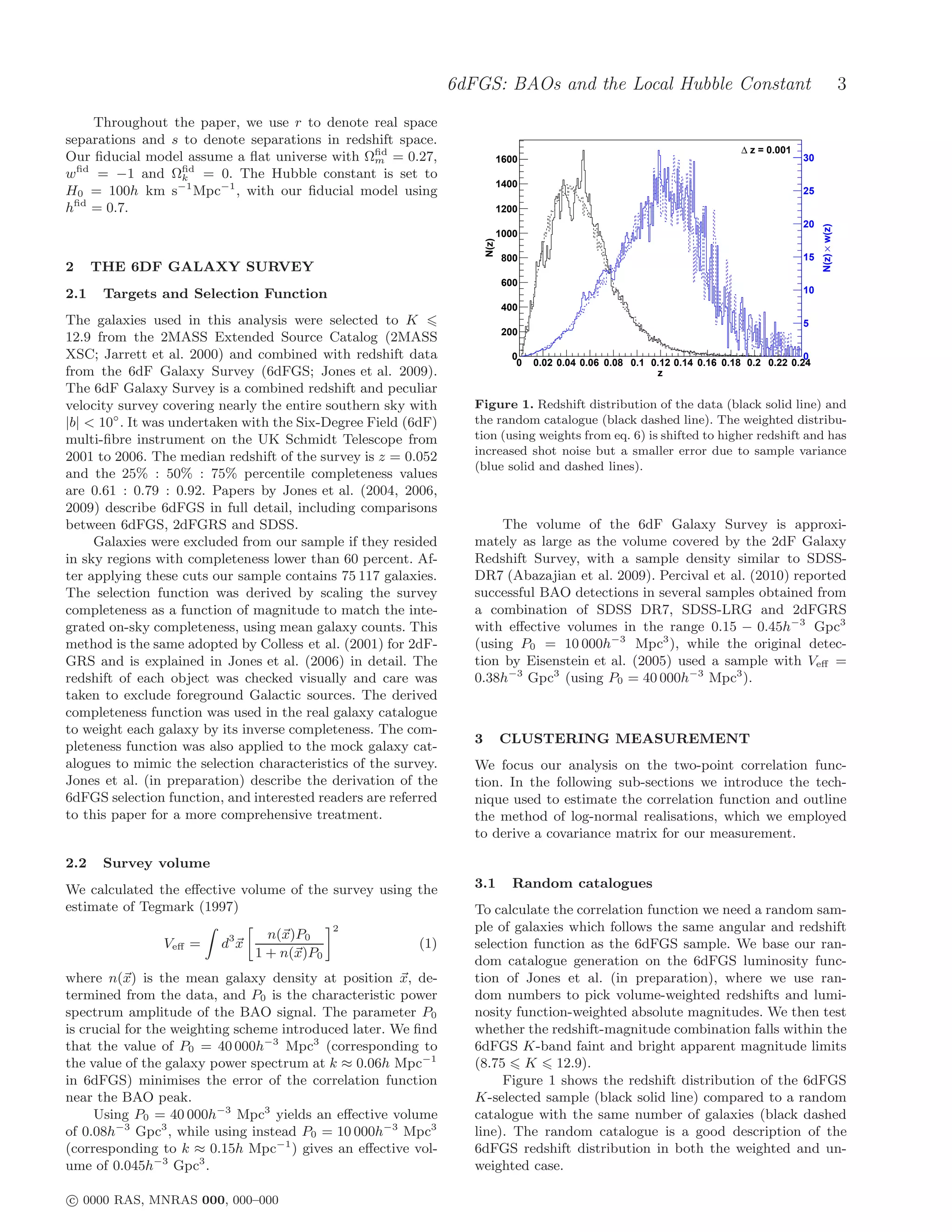 6dFGS: BAOs and the Local Hubble Constant                                                       3
    Throughout the paper, we use r to denote real space
separations and s to denote separations in redshift space.
                                                                                                                               ∆ z = 0.001
Our ﬁducial model assume a ﬂat universe with Ωﬁd = 0.27,
                                               m                              1600                                                           30
wﬁd = −1 and Ωﬁd = 0. The Hubble constant is set to
                  k
                                                                              1400
H0 = 100h km s−1 Mpc−1 , with our ﬁducial model using                                                                                        25
hﬁd = 0.7.                                                                    1200
                                                                                                                                             20




                                                                                                                                                  N(z) × w(z)
                                                                              1000




                                                                       N(z)
                                                                               800                                                           15
2     THE 6DF GALAXY SURVEY
                                                                               600
2.1    Targets and Selection Function                                                                                                        10
                                                                               400
The galaxies used in this analysis were selected to K                                                                                        5
                                                                               200
12.9 from the 2MASS Extended Source Catalog (2MASS
XSC; Jarrett et al. 2000) and combined with redshift data                       0                                                            0
                                                                                 0   0.02 0.04 0.06 0.08 0.1 0.12 0.14 0.16 0.18 0.2 0.22 0.24
from the 6dF Galaxy Survey (6dFGS; Jones et al. 2009).                                                        z
The 6dF Galaxy Survey is a combined redshift and peculiar
velocity survey covering nearly the entire southern sky with       Figure 1. Redshift distribution of the data (black solid line) and
|b| < 10◦ . It was undertaken with the Six-Degree Field (6dF)      the random catalogue (black dashed line). The weighted distribu-
multi-ﬁbre instrument on the UK Schmidt Telescope from             tion (using weights from eq. 6) is shifted to higher redshift and has
2001 to 2006. The median redshift of the survey is z = 0.052       increased shot noise but a smaller error due to sample variance
                                                                   (blue solid and dashed lines).
and the 25% : 50% : 75% percentile completeness values
are 0.61 : 0.79 : 0.92. Papers by Jones et al. (2004, 2006,
2009) describe 6dFGS in full detail, including comparisons
between 6dFGS, 2dFGRS and SDSS.                                         The volume of the 6dF Galaxy Survey is approxi-
     Galaxies were excluded from our sample if they resided        mately as large as the volume covered by the 2dF Galaxy
in sky regions with completeness lower than 60 percent. Af-        Redshift Survey, with a sample density similar to SDSS-
ter applying these cuts our sample contains 75 117 galaxies.       DR7 (Abazajian et al. 2009). Percival et al. (2010) reported
The selection function was derived by scaling the survey           successful BAO detections in several samples obtained from
completeness as a function of magnitude to match the inte-         a combination of SDSS DR7, SDSS-LRG and 2dFGRS
grated on-sky completeness, using mean galaxy counts. This         with eﬀective volumes in the range 0.15 − 0.45h−3 Gpc3
method is the same adopted by Colless et al. (2001) for 2dF-       (using P0 = 10 000h−3 Mpc3 ), while the original detec-
GRS and is explained in Jones et al. (2006) in detail. The         tion by Eisenstein et al. (2005) used a sample with Veﬀ =
redshift of each object was checked visually and care was          0.38h−3 Gpc3 (using P0 = 40 000h−3 Mpc3 ).
taken to exclude foreground Galactic sources. The derived
completeness function was used in the real galaxy catalogue
to weight each galaxy by its inverse completeness. The com-
                                                                   3          CLUSTERING MEASUREMENT
pleteness function was also applied to the mock galaxy cat-
alogues to mimic the selection characteristics of the survey.      We focus our analysis on the two-point correlation func-
Jones et al. (in preparation) describe the derivation of the       tion. In the following sub-sections we introduce the tech-
6dFGS selection function, and interested readers are referred      nique used to estimate the correlation function and outline
to this paper for a more comprehensive treatment.                  the method of log-normal realisations, which we employed
                                                                   to derive a covariance matrix for our measurement.

2.2    Survey volume
We calculated the eﬀective volume of the survey using the          3.1           Random catalogues
estimate of Tegmark (1997)                                         To calculate the correlation function we need a random sam-
                                             2                     ple of galaxies which follows the same angular and redshift
                                  n(x)P0
                Veﬀ =    d3 x                            (1)       selection function as the 6dFGS sample. We base our ran-
                                1 + n(x)P0
                                                                   dom catalogue generation on the 6dFGS luminosity func-
where n(x) is the mean galaxy density at position x, de-           tion of Jones et al. (in preparation), where we use ran-
termined from the data, and P0 is the characteristic power         dom numbers to pick volume-weighted redshifts and lumi-
spectrum amplitude of the BAO signal. The parameter P0             nosity function-weighted absolute magnitudes. We then test
is crucial for the weighting scheme introduced later. We ﬁnd       whether the redshift-magnitude combination falls within the
that the value of P0 = 40 000h−3 Mpc3 (corresponding to            6dFGS K-band faint and bright apparent magnitude limits
the value of the galaxy power spectrum at k ≈ 0.06h Mpc−1          (8.75 K 12.9).
in 6dFGS) minimises the error of the correlation function               Figure 1 shows the redshift distribution of the 6dFGS
near the BAO peak.                                                 K-selected sample (black solid line) compared to a random
     Using P0 = 40 000h−3 Mpc3 yields an eﬀective volume           catalogue with the same number of galaxies (black dashed
of 0.08h−3 Gpc3 , while using instead P0 = 10 000h−3 Mpc3          line). The random catalogue is a good description of the
(corresponding to k ≈ 0.15h Mpc−1 ) gives an eﬀective vol-         6dFGS redshift distribution in both the weighted and un-
ume of 0.045h−3 Gpc3 .                                             weighted case.

c 0000 RAS, MNRAS 000, 000–000
 