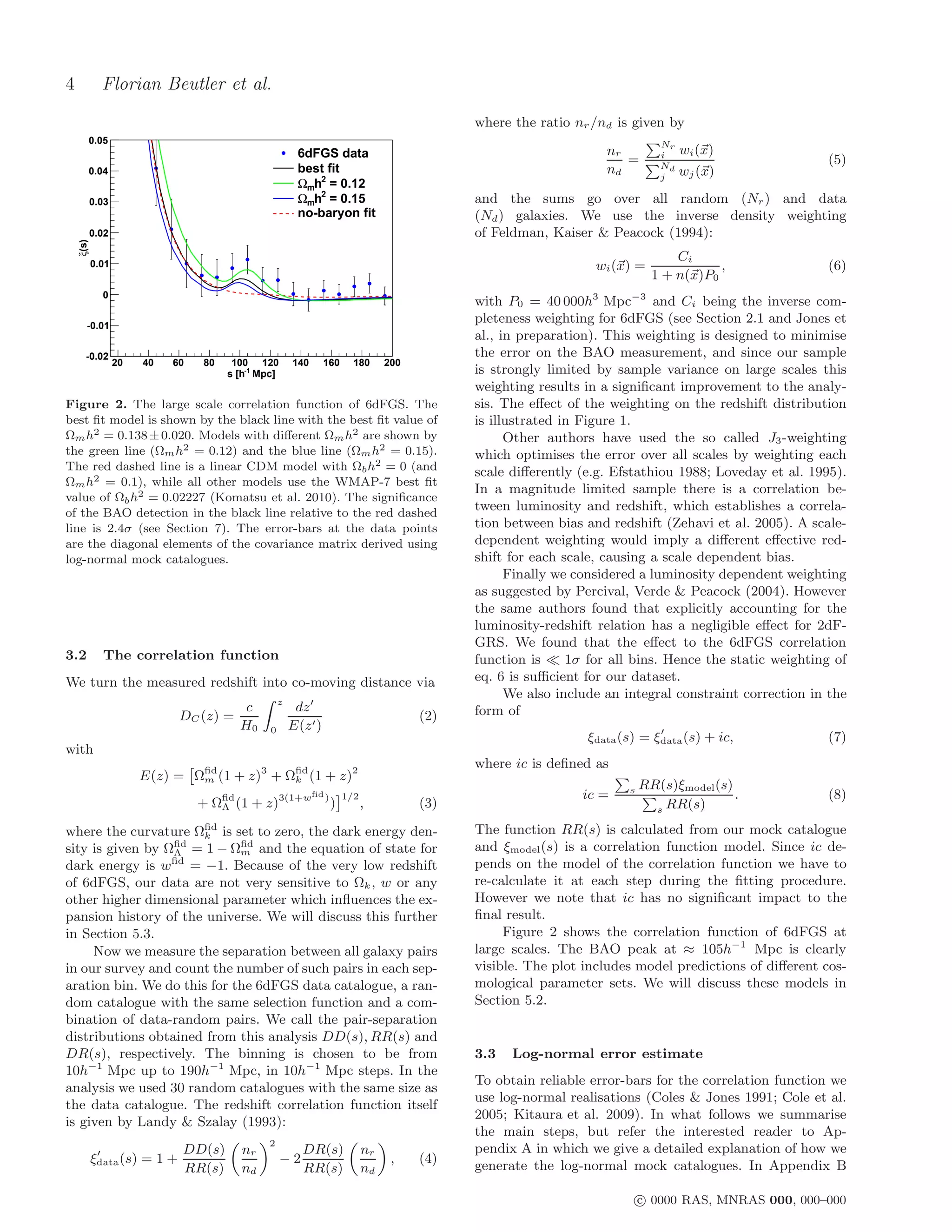 4            Florian Beutler et al.
                                                                                                  where the ratio nr /nd is given by
       0.05                                                                                                                       Nr
                                                         6dFGS data                                                     nr        i    wi (x)
                                                                                                                           =      Nd
                                                                                                                                                            (5)
       0.04                                              best fit                                                       nd        j    wj (x)
                                                         Ωmh2 = 0.12
       0.03                                              Ωmh2 = 0.15                              and the sums go over all random (Nr ) and data
                                                         no-baryon fit                            (Nd ) galaxies. We use the inverse density weighting
       0.02                                                                                       of Feldman, Kaiser & Peacock (1994):
    ξ(s)




                                                                                                                                     Ci
           0.01                                                                                                       wi (x) =              ,               (6)
                                                                                                                                 1 + n(x)P0
             0
                                                                                                  with P0 = 40 000h3 Mpc−3 and Ci being the inverse com-
       -0.01
                                                                                                  pleteness weighting for 6dFGS (see Section 2.1 and Jones et
                                                                                                  al., in preparation). This weighting is designed to minimise
      -0.02                                                                                       the error on the BAO measurement, and since our sample
                  20   40   60   80    100 120         140       160         180      200
                                      s [h-1 Mpc]                                                 is strongly limited by sample variance on large scales this
                                                                                                  weighting results in a signiﬁcant improvement to the analy-
Figure 2. The large scale correlation function of 6dFGS. The                                      sis. The eﬀect of the weighting on the redshift distribution
best ﬁt model is shown by the black line with the best ﬁt value of                                is illustrated in Figure 1.
Ωm h2 = 0.138 ± 0.020. Models with diﬀerent Ωm h2 are shown by                                          Other authors have used the so called J3 -weighting
the green line (Ωm h2 = 0.12) and the blue line (Ωm h2 = 0.15).                                   which optimises the error over all scales by weighting each
The red dashed line is a linear CDM model with Ωb h2 = 0 (and                                     scale diﬀerently (e.g. Efstathiou 1988; Loveday et al. 1995).
Ωm h2 = 0.1), while all other models use the WMAP-7 best ﬁt
                                                                                                  In a magnitude limited sample there is a correlation be-
value of Ωb h2 = 0.02227 (Komatsu et al. 2010). The signiﬁcance
of the BAO detection in the black line relative to the red dashed
                                                                                                  tween luminosity and redshift, which establishes a correla-
line is 2.4σ (see Section 7). The error-bars at the data points                                   tion between bias and redshift (Zehavi et al. 2005). A scale-
are the diagonal elements of the covariance matrix derived using                                  dependent weighting would imply a diﬀerent eﬀective red-
log-normal mock catalogues.                                                                       shift for each scale, causing a scale dependent bias.
                                                                                                        Finally we considered a luminosity dependent weighting
                                                                                                  as suggested by Percival, Verde & Peacock (2004). However
                                                                                                  the same authors found that explicitly accounting for the
                                                                                                  luminosity-redshift relation has a negligible eﬀect for 2dF-
                                                                                                  GRS. We found that the eﬀect to the 6dFGS correlation
3.2          The correlation function                                                             function is ≪ 1σ for all bins. Hence the static weighting of
We turn the measured redshift into co-moving distance via                                         eq. 6 is suﬃcient for our dataset.
                                                                                                        We also include an integral constraint correction in the
                                                   z
                                         c              dz ′                                      form of
                             DC (z) =                                                       (2)
                                        H0     0       E(z ′ )                                                                   ′
                                                                                                                    ξdata (s) = ξdata (s) + ic,             (7)
with
                                                                                                  where ic is deﬁned as
                       E(z) = Ωﬁd (1 + z)3 + Ωﬁd (1 + z)2
                               m              k
                                                                                                                           s   RR(s)ξmodel (s)
                                                             fid           1/2                                     ic =                        .            (8)
                                 + Ωﬁd (1 + z)3(1+w
                                    Λ
                                                                   )
                                                                       )         ,          (3)                                  s RR(s)

where the curvature Ωﬁd is set to zero, the dark energy den-
                      k
                                                                                                  The function RR(s) is calculated from our mock catalogue
sity is given by Ωﬁd = 1 − Ωﬁd and the equation of state for
                  Λ          m                                                                    and ξmodel (s) is a correlation function model. Since ic de-
dark energy is wﬁd = −1. Because of the very low redshift                                         pends on the model of the correlation function we have to
of 6dFGS, our data are not very sensitive to Ωk , w or any                                        re-calculate it at each step during the ﬁtting procedure.
other higher dimensional parameter which inﬂuences the ex-                                        However we note that ic has no signiﬁcant impact to the
pansion history of the universe. We will discuss this further                                     ﬁnal result.
in Section 5.3.                                                                                        Figure 2 shows the correlation function of 6dFGS at
     Now we measure the separation between all galaxy pairs                                       large scales. The BAO peak at ≈ 105h−1 Mpc is clearly
in our survey and count the number of such pairs in each sep-                                     visible. The plot includes model predictions of diﬀerent cos-
aration bin. We do this for the 6dFGS data catalogue, a ran-                                      mological parameter sets. We will discuss these models in
dom catalogue with the same selection function and a com-                                         Section 5.2.
bination of data-random pairs. We call the pair-separation
distributions obtained from this analysis DD(s), RR(s) and
DR(s), respectively. The binning is chosen to be from                                             3.3   Log-normal error estimate
10h−1 Mpc up to 190h−1 Mpc, in 10h−1 Mpc steps. In the
                                                                                                  To obtain reliable error-bars for the correlation function we
analysis we used 30 random catalogues with the same size as
                                                                                                  use log-normal realisations (Coles & Jones 1991; Cole et al.
the data catalogue. The redshift correlation function itself
                                                                                                  2005; Kitaura et al. 2009). In what follows we summarise
is given by Landy & Szalay (1993):
                                                                                                  the main steps, but refer the interested reader to Ap-
                                               2
            ′                DD(s)       nr               DR(s)                  nr               pendix A in which we give a detailed explanation of how we
           ξdata (s) = 1 +                          −2                                 ,    (4)
                             RR(s)       nd               RR(s)                  nd               generate the log-normal mock catalogues. In Appendix B

                                                                                                                               c 0000 RAS, MNRAS 000, 000–000
 