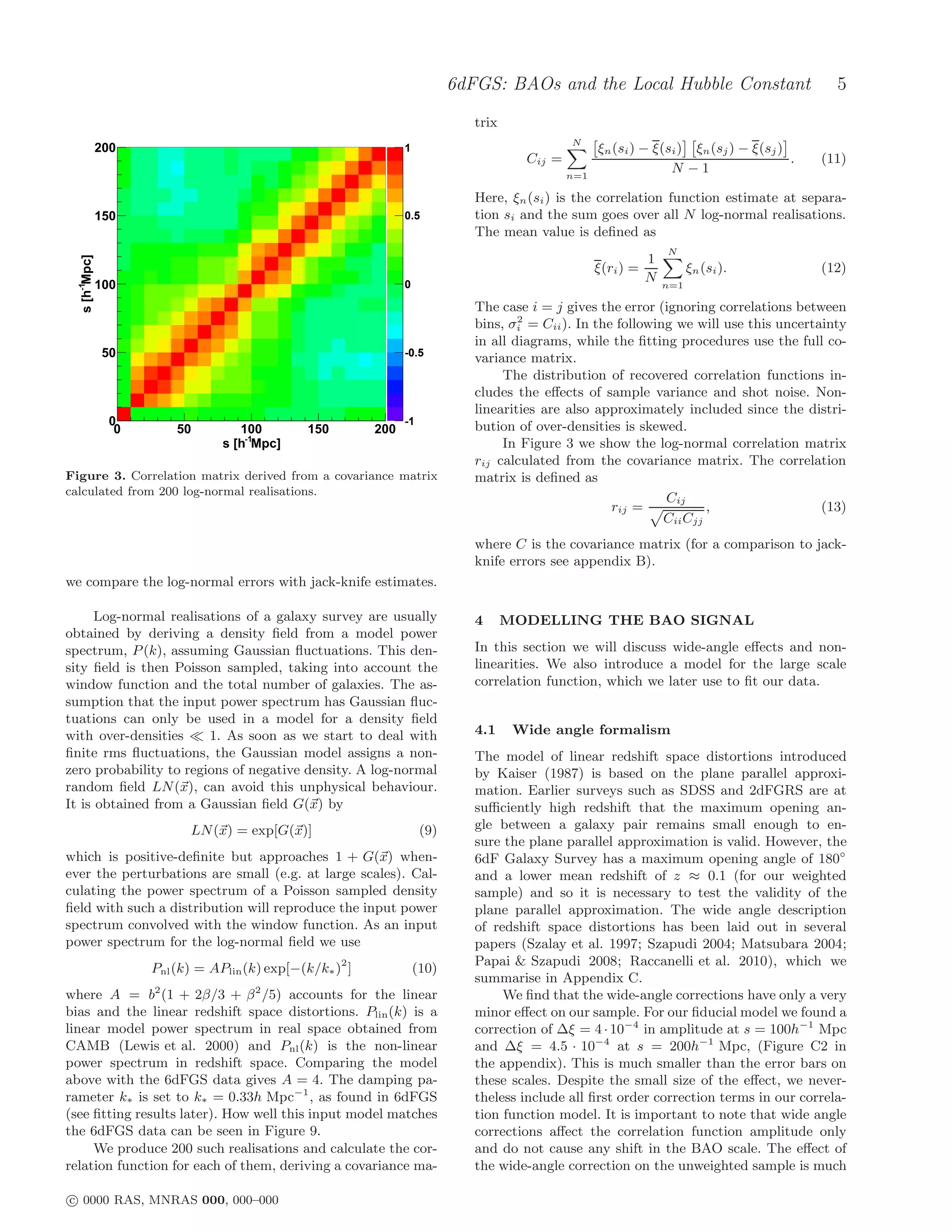 6dFGS: BAOs and the Local Hubble Constant                           5
                                                                                trix
                                                                                                 N
               200                                                1                                    ξn (si ) − ξ(si ) ξn (sj ) − ξ(sj )
                                                                                         Cij =                                             .   (11)
                                                                                                 n=1
                                                                                                                     N −1

                                                                                Here, ξn (si ) is the correlation function estimate at separa-
               150                                                0.5           tion si and the sum goes over all N log-normal realisations.
                                                                                The mean value is deﬁned as
                                                                                                                      N
                                                                                                                  1
  s [h-1Mpc]




                                                                                                       ξ(ri ) =             ξn (si ).          (12)
                                                                                                                  N
               100                                                0                                                   n=1

                                                                                The case i = j gives the error (ignoring correlations between
                                                                                        2
                                                                                bins, σi = Cii ). In the following we will use this uncertainty
                                                                                in all diagrams, while the ﬁtting procedures use the full co-
                50                                                -0.5
                                                                                variance matrix.
                                                                                     The distribution of recovered correlation functions in-
                                                                                cludes the eﬀects of sample variance and shot noise. Non-
                                                                                linearities are also approximately included since the distri-
                 0                                                -1
                                                                                bution of over-densities is skewed.
                  0       50         100         150        200
                                  s [h-1Mpc]                                         In Figure 3 we show the log-normal correlation matrix
                                                                                rij calculated from the covariance matrix. The correlation
Figure 3. Correlation matrix derived from a covariance matrix                   matrix is deﬁned as
calculated from 200 log-normal realisations.
                                                                                                                 Cij
                                                                                                        rij =            ,                 (13)
                                                                                                                 Cii Cjj
                                                                                where C is the covariance matrix (for a comparison to jack-
                                                                                knife errors see appendix B).
we compare the log-normal errors with jack-knife estimates.

      Log-normal realisations of a galaxy survey are usually                    4      MODELLING THE BAO SIGNAL
obtained by deriving a density ﬁeld from a model power
spectrum, P (k), assuming Gaussian ﬂuctuations. This den-                       In this section we will discuss wide-angle eﬀects and non-
sity ﬁeld is then Poisson sampled, taking into account the                      linearities. We also introduce a model for the large scale
window function and the total number of galaxies. The as-                       correlation function, which we later use to ﬁt our data.
sumption that the input power spectrum has Gaussian ﬂuc-
tuations can only be used in a model for a density ﬁeld
with over-densities ≪ 1. As soon as we start to deal with                       4.1     Wide angle formalism
ﬁnite rms ﬂuctuations, the Gaussian model assigns a non-                        The model of linear redshift space distortions introduced
zero probability to regions of negative density. A log-normal                   by Kaiser (1987) is based on the plane parallel approxi-
random ﬁeld LN (x), can avoid this unphysical behaviour.                        mation. Earlier surveys such as SDSS and 2dFGRS are at
It is obtained from a Gaussian ﬁeld G(x) by                                     suﬃciently high redshift that the maximum opening an-
                            LN (x) = exp[G(x)]                         (9)      gle between a galaxy pair remains small enough to en-
                                                                                sure the plane parallel approximation is valid. However, the
which is positive-deﬁnite but approaches 1 + G(x) when-                         6dF Galaxy Survey has a maximum opening angle of 180◦
ever the perturbations are small (e.g. at large scales). Cal-                   and a lower mean redshift of z ≈ 0.1 (for our weighted
culating the power spectrum of a Poisson sampled density                        sample) and so it is necessary to test the validity of the
ﬁeld with such a distribution will reproduce the input power                    plane parallel approximation. The wide angle description
spectrum convolved with the window function. As an input                        of redshift space distortions has been laid out in several
power spectrum for the log-normal ﬁeld we use                                   papers (Szalay et al. 1997; Szapudi 2004; Matsubara 2004;
                                                                                Papai & Szapudi 2008; Raccanelli et al. 2010), which we
                      Pnl (k) = APlin (k) exp[−(k/k∗ )2 ]             (10)
                                                                                summarise in Appendix C.
                      2                 2
where A = b (1 + 2β/3 + β /5) accounts for the linear                                We ﬁnd that the wide-angle corrections have only a very
bias and the linear redshift space distortions. Plin (k) is a                   minor eﬀect on our sample. For our ﬁducial model we found a
linear model power spectrum in real space obtained from                         correction of ∆ξ = 4 · 10−4 in amplitude at s = 100h−1 Mpc
CAMB (Lewis et al. 2000) and Pnl (k) is the non-linear                          and ∆ξ = 4.5 · 10−4 at s = 200h−1 Mpc, (Figure C2 in
power spectrum in redshift space. Comparing the model                           the appendix). This is much smaller than the error bars on
above with the 6dFGS data gives A = 4. The damping pa-                          these scales. Despite the small size of the eﬀect, we never-
rameter k∗ is set to k∗ = 0.33h Mpc−1 , as found in 6dFGS                       theless include all ﬁrst order correction terms in our correla-
(see ﬁtting results later). How well this input model matches                   tion function model. It is important to note that wide angle
the 6dFGS data can be seen in Figure 9.                                         corrections aﬀect the correlation function amplitude only
     We produce 200 such realisations and calculate the cor-                    and do not cause any shift in the BAO scale. The eﬀect of
relation function for each of them, deriving a covariance ma-                   the wide-angle correction on the unweighted sample is much

c 0000 RAS, MNRAS 000, 000–000
 