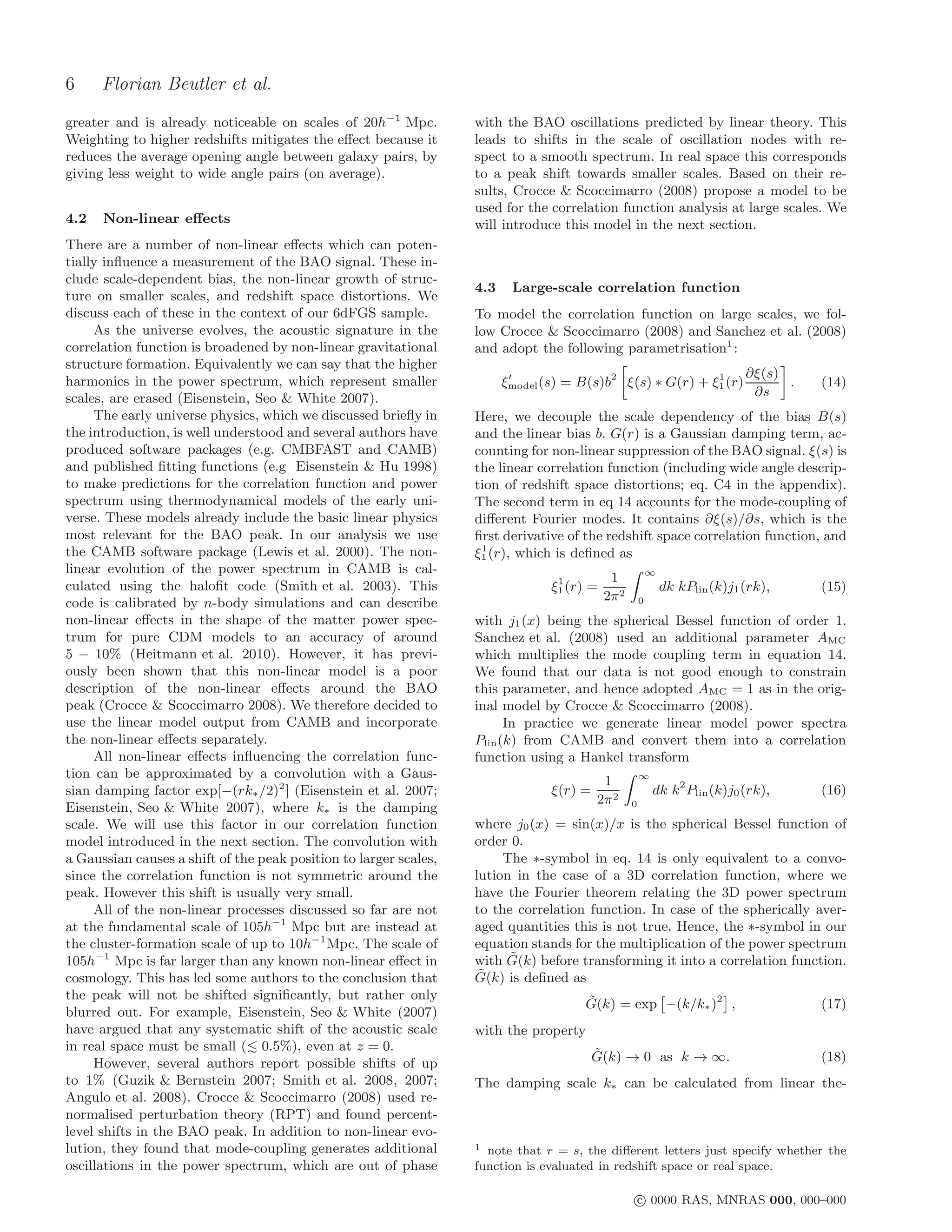 6     Florian Beutler et al.
greater and is already noticeable on scales of 20h−1 Mpc.          with the BAO oscillations predicted by linear theory. This
Weighting to higher redshifts mitigates the eﬀect because it       leads to shifts in the scale of oscillation nodes with re-
reduces the average opening angle between galaxy pairs, by         spect to a smooth spectrum. In real space this corresponds
giving less weight to wide angle pairs (on average).               to a peak shift towards smaller scales. Based on their re-
                                                                   sults, Crocce & Scoccimarro (2008) propose a model to be
                                                                   used for the correlation function analysis at large scales. We
4.2   Non-linear eﬀects                                            will introduce this model in the next section.
There are a number of non-linear eﬀects which can poten-
tially inﬂuence a measurement of the BAO signal. These in-
clude scale-dependent bias, the non-linear growth of struc-
                                                                   4.3    Large-scale correlation function
ture on smaller scales, and redshift space distortions. We
discuss each of these in the context of our 6dFGS sample.          To model the correlation function on large scales, we fol-
     As the universe evolves, the acoustic signature in the        low Crocce & Scoccimarro (2008) and Sanchez et al. (2008)
correlation function is broadened by non-linear gravitational      and adopt the following parametrisation1 :
structure formation. Equivalently we can say that the higher
                                                                                                                              ∂ξ(s)
harmonics in the power spectrum, which represent smaller                 ξmodel (s) = B(s)b2 ξ(s) ∗ G(r) + ξ1 (r)
                                                                          ′                                 1
                                                                                                                                    .   (14)
scales, are erased (Eisenstein, Seo & White 2007).                                                                             ∂s
     The early universe physics, which we discussed brieﬂy in      Here, we decouple the scale dependency of the bias B(s)
the introduction, is well understood and several authors have      and the linear bias b. G(r) is a Gaussian damping term, ac-
produced software packages (e.g. CMBFAST and CAMB)                 counting for non-linear suppression of the BAO signal. ξ(s) is
and published ﬁtting functions (e.g Eisenstein & Hu 1998)          the linear correlation function (including wide angle descrip-
to make predictions for the correlation function and power         tion of redshift space distortions; eq. C4 in the appendix).
spectrum using thermodynamical models of the early uni-            The second term in eq 14 accounts for the mode-coupling of
verse. These models already include the basic linear physics       diﬀerent Fourier modes. It contains ∂ξ(s)/∂s, which is the
most relevant for the BAO peak. In our analysis we use             ﬁrst derivative of the redshift space correlation function, and
                                                                    1
the CAMB software package (Lewis et al. 2000). The non-            ξ1 (r), which is deﬁned as
linear evolution of the power spectrum in CAMB is cal-                                                     ∞
                                                                                  1          1
culated using the haloﬁt code (Smith et al. 2003). This                          ξ1 (r) =                      dk kPlin (k)j1 (rk),     (15)
code is calibrated by n-body simulations and can describe                                   2π 2       0

non-linear eﬀects in the shape of the matter power spec-           with j1 (x) being the spherical Bessel function of order 1.
trum for pure CDM models to an accuracy of around                  Sanchez et al. (2008) used an additional parameter AMC
5 − 10% (Heitmann et al. 2010). However, it has previ-             which multiplies the mode coupling term in equation 14.
ously been shown that this non-linear model is a poor              We found that our data is not good enough to constrain
description of the non-linear eﬀects around the BAO                this parameter, and hence adopted AMC = 1 as in the orig-
peak (Crocce & Scoccimarro 2008). We therefore decided to          inal model by Crocce & Scoccimarro (2008).
use the linear model output from CAMB and incorporate                    In practice we generate linear model power spectra
the non-linear eﬀects separately.                                  Plin (k) from CAMB and convert them into a correlation
     All non-linear eﬀects inﬂuencing the correlation func-        function using a Hankel transform
tion can be approximated by a convolution with a Gaus-                                                 ∞
                                                                                           1
sian damping factor exp[−(rk∗ /2)2 ] (Eisenstein et al. 2007;                    ξ(r) =                    dk k2 Plin (k)j0 (rk),       (16)
                                                                                          2π 2     0
Eisenstein, Seo & White 2007), where k∗ is the damping
scale. We will use this factor in our correlation function         where j0 (x) = sin(x)/x is the spherical Bessel function of
model introduced in the next section. The convolution with         order 0.
a Gaussian causes a shift of the peak position to larger scales,        The ∗-symbol in eq. 14 is only equivalent to a convo-
since the correlation function is not symmetric around the         lution in the case of a 3D correlation function, where we
peak. However this shift is usually very small.                    have the Fourier theorem relating the 3D power spectrum
     All of the non-linear processes discussed so far are not      to the correlation function. In case of the spherically aver-
at the fundamental scale of 105h−1 Mpc but are instead at          aged quantities this is not true. Hence, the ∗-symbol in our
the cluster-formation scale of up to 10h−1 Mpc. The scale of       equation stands for the multiplication of the power spectrum
105h−1 Mpc is far larger than any known non-linear eﬀect in              ˜
                                                                   with G(k) before transforming it into a correlation function.
cosmology. This has led some authors to the conclusion that         ˜
                                                                   G(k) is deﬁned as
the peak will not be shifted signiﬁcantly, but rather only                            ˜
                                                                                      G(k) = exp −(k/k∗ )2 ,                            (17)
blurred out. For example, Eisenstein, Seo & White (2007)
have argued that any systematic shift of the acoustic scale        with the property
in real space must be small ( 0.5%), even at z = 0.
                                                                                          ˜
                                                                                          G(k) → 0 as k → ∞.                            (18)
     However, several authors report possible shifts of up
to 1% (Guzik & Bernstein 2007; Smith et al. 2008, 2007;            The damping scale k∗ can be calculated from linear the-
Angulo et al. 2008). Crocce & Scoccimarro (2008) used re-
normalised perturbation theory (RPT) and found percent-
level shifts in the BAO peak. In addition to non-linear evo-
lution, they found that mode-coupling generates additional         1 note that r = s, the diﬀerent letters just specify whether the
oscillations in the power spectrum, which are out of phase         function is evaluated in redshift space or real space.

                                                                                                   c 0000 RAS, MNRAS 000, 000–000
 