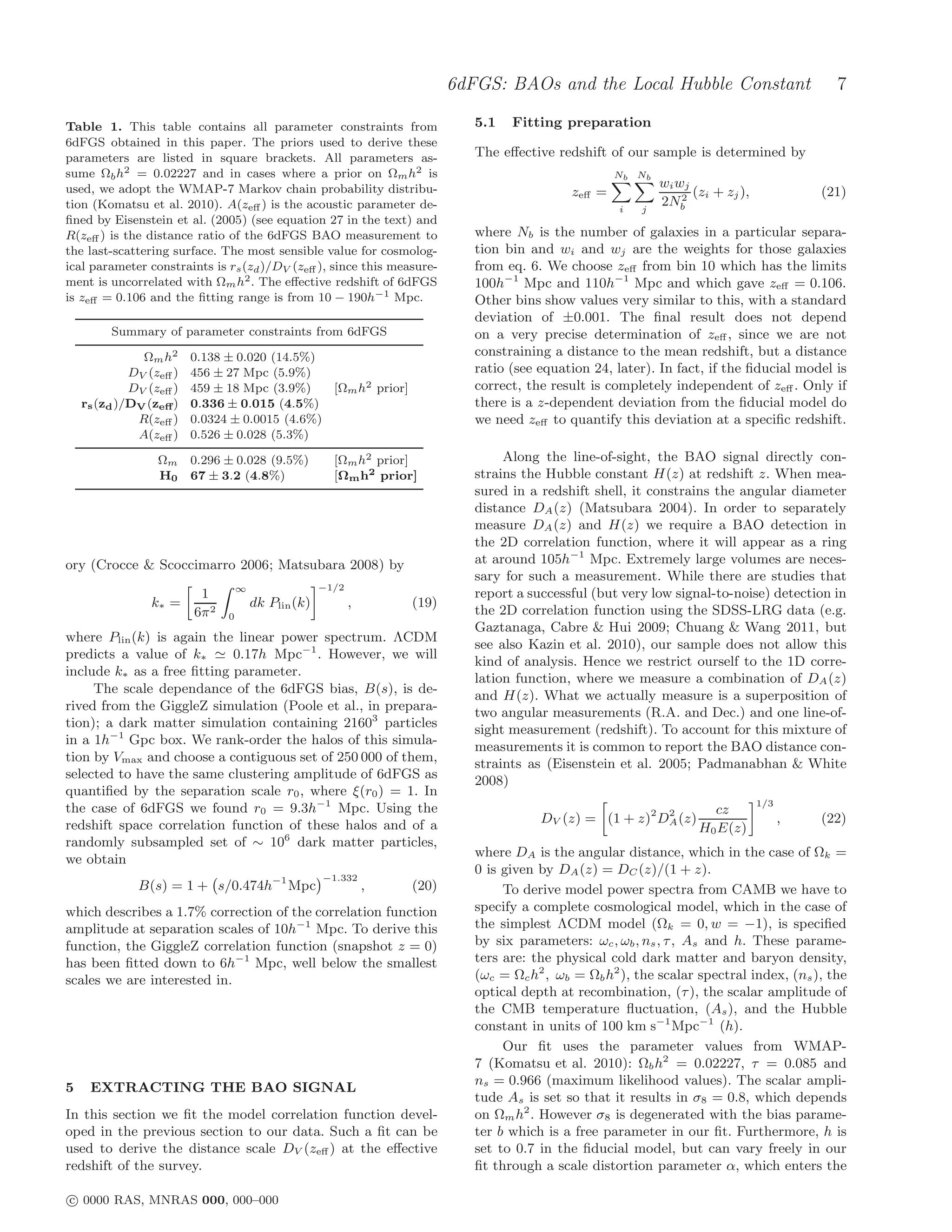 6dFGS: BAOs and the Local Hubble Constant                           7

Table 1. This table contains all parameter constraints from                    5.1   Fitting preparation
6dFGS obtained in this paper. The priors used to derive these
parameters are listed in square brackets. All parameters as-                   The eﬀective redshift of our sample is determined by
sume Ωb h2 = 0.02227 and in cases where a prior on Ωm h2 is                                            Nb Nb
used, we adopt the WMAP-7 Markov chain probability distribu-                                                    wi wj
                                                                                               zeﬀ =                2
                                                                                                                      (zi + zj ),             (21)
tion (Komatsu et al. 2010). A(zeﬀ ) is the acoustic parameter de-                                       i   j
                                                                                                                2Nb
ﬁned by Eisenstein et al. (2005) (see equation 27 in the text) and
R(zeﬀ ) is the distance ratio of the 6dFGS BAO measurement to                  where Nb is the number of galaxies in a particular separa-
the last-scattering surface. The most sensible value for cosmolog-             tion bin and wi and wj are the weights for those galaxies
ical parameter constraints is rs (zd )/DV (zeﬀ ), since this measure-          from eq. 6. We choose zeﬀ from bin 10 which has the limits
ment is uncorrelated with Ωm h2 . The eﬀective redshift of 6dFGS               100h−1 Mpc and 110h−1 Mpc and which gave zeﬀ = 0.106.
is zeﬀ = 0.106 and the ﬁtting range is from 10 − 190h−1 Mpc.                   Other bins show values very similar to this, with a standard
                                                                               deviation of ±0.001. The ﬁnal result does not depend
         Summary of parameter constraints from 6dFGS                           on a very precise determination of zeﬀ , since we are not
               Ωm h 2    0.138 ± 0.020 (14.5%)                                 constraining a distance to the mean redshift, but a distance
             DV (zeﬀ )   456 ± 27 Mpc (5.9%)                                   ratio (see equation 24, later). In fact, if the ﬁducial model is
             DV (zeﬀ )   459 ± 18 Mpc (3.9%)    [Ωm h2 prior]                  correct, the result is completely independent of zeﬀ . Only if
    rs (zd )/DV (zeﬀ )   0.336 ± 0.015 (4.5%)                                  there is a z-dependent deviation from the ﬁducial model do
              R(zeﬀ )    0.0324 ± 0.0015 (4.6%)                                we need zeﬀ to quantify this deviation at a speciﬁc redshift.
              A(zeﬀ )    0.526 ± 0.028 (5.3%)

                  Ωm     0.296 ± 0.028 (9.5%)           [Ωm h2 prior]               Along the line-of-sight, the BAO signal directly con-
                  H0     67 ± 3.2 (4.8%)                [Ωm h2 prior]          strains the Hubble constant H(z) at redshift z. When mea-
                                                                               sured in a redshift shell, it constrains the angular diameter
                                                                               distance DA (z) (Matsubara 2004). In order to separately
                                                                               measure DA (z) and H(z) we require a BAO detection in
                                                                               the 2D correlation function, where it will appear as a ring
ory (Crocce & Scoccimarro 2006; Matsubara 2008) by                             at around 105h−1 Mpc. Extremely large volumes are neces-
                                                                               sary for such a measurement. While there are studies that
                                    ∞                 −1/2
                          1                                                    report a successful (but very low signal-to-noise) detection in
                 k∗ =                   dk Plin (k)          ,       (19)
                         6π 2   0
                                                                               the 2D correlation function using the SDSS-LRG data (e.g.
                                                                               Gaztanaga, Cabre & Hui 2009; Chuang & Wang 2011, but
where Plin (k) is again the linear power spectrum. ΛCDM
                                                                               see also Kazin et al. 2010), our sample does not allow this
predicts a value of k∗ ≃ 0.17h Mpc−1 . However, we will
                                                                               kind of analysis. Hence we restrict ourself to the 1D corre-
include k∗ as a free ﬁtting parameter.
                                                                               lation function, where we measure a combination of DA (z)
     The scale dependance of the 6dFGS bias, B(s), is de-                      and H(z). What we actually measure is a superposition of
rived from the GiggleZ simulation (Poole et al., in prepara-                   two angular measurements (R.A. and Dec.) and one line-of-
tion); a dark matter simulation containing 21603 particles                     sight measurement (redshift). To account for this mixture of
in a 1h−1 Gpc box. We rank-order the halos of this simula-                     measurements it is common to report the BAO distance con-
tion by Vmax and choose a contiguous set of 250 000 of them,                   straints as (Eisenstein et al. 2005; Padmanabhan & White
selected to have the same clustering amplitude of 6dFGS as                     2008)
quantiﬁed by the separation scale r0 , where ξ(r0 ) = 1. In
                                                                                                                                    1/3
the case of 6dFGS we found r0 = 9.3h−1 Mpc. Using the                                                                    cz
redshift space correlation function of these halos and of a                               DV (z) = (1 + z)2 DA (z)
                                                                                                             2
                                                                                                                                          ,   (22)
                                                                                                                       H0 E(z)
randomly subsampled set of ∼ 106 dark matter particles,
                                                                               where DA is the angular distance, which in the case of Ωk =
we obtain
                                                                               0 is given by DA (z) = DC (z)/(1 + z).
                                                      −1.332
              B(s) = 1 + s/0.474h−1 Mpc                          ,   (20)           To derive model power spectra from CAMB we have to
which describes a 1.7% correction of the correlation function                  specify a complete cosmological model, which in the case of
amplitude at separation scales of 10h−1 Mpc. To derive this                    the simplest ΛCDM model (Ωk = 0, w = −1), is speciﬁed
function, the GiggleZ correlation function (snapshot z = 0)                    by six parameters: ωc , ωb , ns , τ , As and h. These parame-
has been ﬁtted down to 6h−1 Mpc, well below the smallest                       ters are: the physical cold dark matter and baryon density,
scales we are interested in.                                                   (ωc = Ωc h2 , ωb = Ωb h2 ), the scalar spectral index, (ns ), the
                                                                               optical depth at recombination, (τ ), the scalar amplitude of
                                                                               the CMB temperature ﬂuctuation, (As ), and the Hubble
                                                                               constant in units of 100 km s−1 Mpc−1 (h).
                                                                                    Our ﬁt uses the parameter values from WMAP-
                                                                               7 (Komatsu et al. 2010): Ωb h2 = 0.02227, τ = 0.085 and
                                                                               ns = 0.966 (maximum likelihood values). The scalar ampli-
5    EXTRACTING THE BAO SIGNAL
                                                                               tude As is set so that it results in σ8 = 0.8, which depends
In this section we ﬁt the model correlation function devel-                    on Ωm h2 . However σ8 is degenerated with the bias parame-
oped in the previous section to our data. Such a ﬁt can be                     ter b which is a free parameter in our ﬁt. Furthermore, h is
used to derive the distance scale DV (zeﬀ ) at the eﬀective                    set to 0.7 in the ﬁducial model, but can vary freely in our
redshift of the survey.                                                        ﬁt through a scale distortion parameter α, which enters the

c 0000 RAS, MNRAS 000, 000–000
 