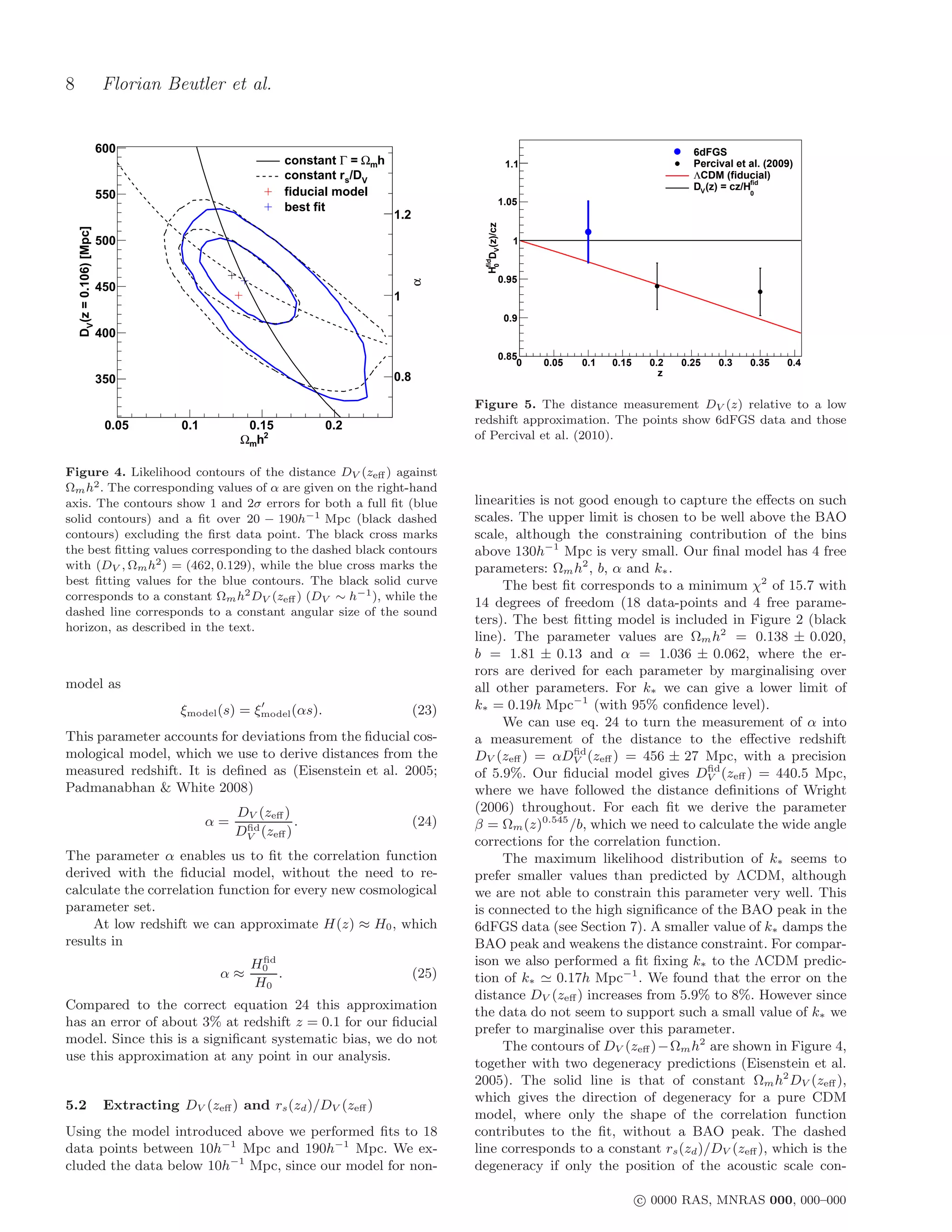 8                          Florian Beutler et al.


                           600                                                                                                                  6dFGS
                                                             constant Γ = Ωmh                                1.1                                Percival et al. (2009)
                                                             constant rs/DV                                                                     ΛCDM (fiducial)
                                                                                                                                                             fid
                                                                                                                                                DV (z) = cz/H
                           550                               fiducial model                                                                                 0
                                                                                                        1.05
                                                             best fit
                                                                                1.2




                                                                                              HfidDV(z)/cz
    DV (z = 0.106) [Mpc]




                           500                                                                                 1




                                                                                               0
                                                                                                        0.95




                                                                                    α
                           450
                                                                                1
                                                                                                             0.9
                           400
                                                                                                        0.85
                                                                                                            0      0.05   0.1   0.15    0.2   0.25   0.3    0.35    0.4
                                                                                0.8                                                       z
                           350

                                                                                             Figure 5. The distance measurement DV (z) relative to a low
                            0.05        0.1         0.15            0.2                      redshift approximation. The points show 6dFGS data and those
                                                   Ωmh2                                      of Percival et al. (2010).

Figure 4. Likelihood contours of the distance DV (zeﬀ ) against
Ωm h2 . The corresponding values of α are given on the right-hand
axis. The contours show 1 and 2σ errors for both a full ﬁt (blue                             linearities is not good enough to capture the eﬀects on such
solid contours) and a ﬁt over 20 − 190h−1 Mpc (black dashed                                  scales. The upper limit is chosen to be well above the BAO
contours) excluding the ﬁrst data point. The black cross marks                               scale, although the constraining contribution of the bins
the best ﬁtting values corresponding to the dashed black contours                            above 130h−1 Mpc is very small. Our ﬁnal model has 4 free
with (DV , Ωm h2 ) = (462, 0.129), while the blue cross marks the                            parameters: Ωm h2 , b, α and k∗ .
best ﬁtting values for the blue contours. The black solid curve                                   The best ﬁt corresponds to a minimum χ2 of 15.7 with
corresponds to a constant Ωm h2 DV (zeﬀ ) (DV ∼ h−1 ), while the
                                                                                             14 degrees of freedom (18 data-points and 4 free parame-
dashed line corresponds to a constant angular size of the sound
                                                                                             ters). The best ﬁtting model is included in Figure 2 (black
horizon, as described in the text.
                                                                                             line). The parameter values are Ωm h2 = 0.138 ± 0.020,
                                                                                             b = 1.81 ± 0.13 and α = 1.036 ± 0.062, where the er-
                                                                                             rors are derived for each parameter by marginalising over
model as                                                                                     all other parameters. For k∗ we can give a lower limit of
                                                      ′
                                        ξmodel (s) = ξmodel (αs).                     (23)   k∗ = 0.19h Mpc−1 (with 95% conﬁdence level).
                                                                                                  We can use eq. 24 to turn the measurement of α into
This parameter accounts for deviations from the ﬁducial cos-                                 a measurement of the distance to the eﬀective redshift
mological model, which we use to derive distances from the                                                     ﬁd
                                                                                             DV (zeﬀ ) = αDV (zeﬀ ) = 456 ± 27 Mpc, with a precision
measured redshift. It is deﬁned as (Eisenstein et al. 2005;                                                                          ﬁd
                                                                                             of 5.9%. Our ﬁducial model gives DV (zeﬀ ) = 440.5 Mpc,
Padmanabhan & White 2008)                                                                    where we have followed the distance deﬁnitions of Wright
                                                   DV (zeﬀ )                                 (2006) throughout. For each ﬁt we derive the parameter
                                              α=    ﬁd
                                                             .                        (24)   β = Ωm (z)0.545 /b, which we need to calculate the wide angle
                                                   DV (zeﬀ )
                                                                                             corrections for the correlation function.
The parameter α enables us to ﬁt the correlation function                                         The maximum likelihood distribution of k∗ seems to
derived with the ﬁducial model, without the need to re-                                      prefer smaller values than predicted by ΛCDM, although
calculate the correlation function for every new cosmological                                we are not able to constrain this parameter very well. This
parameter set.                                                                               is connected to the high signiﬁcance of the BAO peak in the
     At low redshift we can approximate H(z) ≈ H0 , which                                    6dFGS data (see Section 7). A smaller value of k∗ damps the
results in                                                                                   BAO peak and weakens the distance constraint. For compar-
                                                      ﬁd
                                                     H0                                      ison we also performed a ﬁt ﬁxing k∗ to the ΛCDM predic-
                                               α≈        .                            (25)   tion of k∗ ≃ 0.17h Mpc−1 . We found that the error on the
                                                     H0
                                                                                             distance DV (zeﬀ ) increases from 5.9% to 8%. However since
Compared to the correct equation 24 this approximation
                                                                                             the data do not seem to support such a small value of k∗ we
has an error of about 3% at redshift z = 0.1 for our ﬁducial
                                                                                             prefer to marginalise over this parameter.
model. Since this is a signiﬁcant systematic bias, we do not
                                                                                                  The contours of DV (zeﬀ )−Ωm h2 are shown in Figure 4,
use this approximation at any point in our analysis.
                                                                                             together with two degeneracy predictions (Eisenstein et al.
                                                                                             2005). The solid line is that of constant Ωm h2 DV (zeﬀ ),
                                                                                             which gives the direction of degeneracy for a pure CDM
5.2                         Extracting DV (zeﬀ ) and rs (zd )/DV (zeﬀ )
                                                                                             model, where only the shape of the correlation function
Using the model introduced above we performed ﬁts to 18                                      contributes to the ﬁt, without a BAO peak. The dashed
data points between 10h−1 Mpc and 190h−1 Mpc. We ex-                                         line corresponds to a constant rs (zd )/DV (zeﬀ ), which is the
cluded the data below 10h−1 Mpc, since our model for non-                                    degeneracy if only the position of the acoustic scale con-

                                                                                                                                       c 0000 RAS, MNRAS 000, 000–000
 