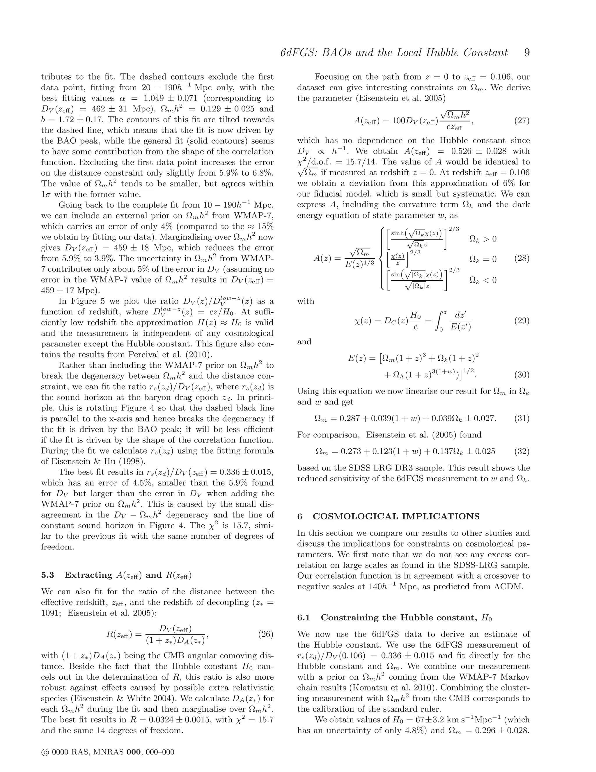 6dFGS: BAOs and the Local Hubble Constant                           9
tributes to the ﬁt. The dashed contours exclude the ﬁrst                    Focusing on the path from z = 0 to zeﬀ = 0.106, our
data point, ﬁtting from 20 − 190h−1 Mpc only, with the                  dataset can give interesting constraints on Ωm . We derive
best ﬁtting values α = 1.049 ± 0.071 (corresponding to                  the parameter (Eisenstein et al. 2005)
DV (zeﬀ ) = 462 ± 31 Mpc), Ωm h2 = 0.129 ± 0.025 and                                                         √
                                                                                                               Ωm h2
b = 1.72 ± 0.17. The contours of this ﬁt are tilted towards                           A(zeﬀ ) = 100DV (zeﬀ )         ,        (27)
the dashed line, which means that the ﬁt is now driven by                                                      czeﬀ
the BAO peak, while the general ﬁt (solid contours) seems               which has no dependence on the Hubble constant since
to have some contribution from the shape of the correlation             DV ∝ h−1 . We obtain A(zeﬀ ) = 0.526 ± 0.028 with
function. Excluding the ﬁrst data point increases the error             χ2 /d.o.f. = 15.7/14. The value of A would be identical to
                                                                        √
on the distance constraint only slightly from 5.9% to 6.8%.               Ωm if measured at redshift z = 0. At redshift zeﬀ = 0.106
The value of Ωm h2 tends to be smaller, but agrees within               we obtain a deviation from this approximation of 6% for
1σ with the former value.                                               our ﬁducial model, which is small but systematic. We can
     Going back to the complete ﬁt from 10 − 190h−1 Mpc,                express A, including the curvature term Ωk and the dark
we can include an external prior on Ωm h2 from WMAP-7,                  energy equation of state parameter w, as
which carries an error of only 4% (compared to the ≈ 15%                                             √
                                                                                              sinh Ωk χ(z) 2/3
                                                                                             
we obtain by ﬁtting our data). Marginalising over Ωm h2 now                                  
                                                                                                    √             Ωk > 0
                                                                                      √                Ωk z
                                                                                             
gives DV (zeﬀ ) = 459 ± 18 Mpc, which reduces the error
                                                                                             
                                                                                             
                                                                                        Ωm            2/3
                                                                                             
from 5.9% to 3.9%. The uncertainty in Ωm h2 from WMAP-                      A(z) =              χ(z)
                                                                                                                   Ωk = 0      (28)
                                                                                     E(z)1/3  z √
7 contributes only about 5% of the error in DV (assuming no                                  
                                                                                             
                                                                                              sin |Ωk |χ(z)  2/3
error in the WMAP-7 value of Ωm h2 results in DV (zeﬀ ) =                                            √             Ωk < 0
                                                                                             
                                                                                             
                                                                                             
                                                                                                        |Ωk |z
459 ± 17 Mpc).
                                                  low−z
     In Figure 5 we plot the ratio DV (z)/DV            (z) as a        with
                                 low−z
function of redshift, where DV         (z) = cz/H0 . At suﬃ-                                            H0           z
                                                                                                                          dz ′
ciently low redshift the approximation H(z) ≈ H0 is valid                               χ(z) = DC (z)      =                           (29)
                                                                                                         c       0       E(z ′ )
and the measurement is independent of any cosmological
parameter except the Hubble constant. This ﬁgure also con-              and
tains the results from Percival et al. (2010).                                        E(z) = Ωm (1 + z)3 + Ωk (1 + z)2
     Rather than including the WMAP-7 prior on Ωm h2 to
                                                                                                                             1/2
break the degeneracy between Ωm h2 and the distance con-                                       + ΩΛ (1 + z)3(1+w) )                .   (30)
straint, we can ﬁt the ratio rs (zd )/DV (zeﬀ ), where rs (zd ) is
                                                                        Using this equation we now linearise our result for Ωm in Ωk
the sound horizon at the baryon drag epoch zd . In princi-
                                                                        and w and get
ple, this is rotating Figure 4 so that the dashed black line
is parallel to the x-axis and hence breaks the degeneracy if                  Ωm = 0.287 + 0.039(1 + w) + 0.039Ωk ± 0.027.             (31)
the ﬁt is driven by the BAO peak; it will be less eﬃcient
                                                                        For comparison, Eisenstein et al. (2005) found
if the ﬁt is driven by the shape of the correlation function.
During the ﬁt we calculate rs (zd ) using the ﬁtting formula                   Ωm = 0.273 + 0.123(1 + w) + 0.137Ωk ± 0.025             (32)
of Eisenstein & Hu (1998).
     The best ﬁt results in rs (zd )/DV (zeﬀ ) = 0.336 ± 0.015,         based on the SDSS LRG DR3 sample. This result shows the
which has an error of 4.5%, smaller than the 5.9% found                 reduced sensitivity of the 6dFGS measurement to w and Ωk .
for DV but larger than the error in DV when adding the
WMAP-7 prior on Ωm h2 . This is caused by the small dis-
agreement in the DV − Ωm h2 degeneracy and the line of                  6     COSMOLOGICAL IMPLICATIONS
constant sound horizon in Figure 4. The χ2 is 15.7, simi-
lar to the previous ﬁt with the same number of degrees of               In this section we compare our results to other studies and
freedom.                                                                discuss the implications for constraints on cosmological pa-
                                                                        rameters. We ﬁrst note that we do not see any excess cor-
                                                                        relation on large scales as found in the SDSS-LRG sample.
5.3   Extracting A(zeﬀ ) and R(zeﬀ )                                    Our correlation function is in agreement with a crossover to
                                                                        negative scales at 140h−1 Mpc, as predicted from ΛCDM.
We can also ﬁt for the ratio of the distance between the
eﬀective redshift, zeﬀ , and the redshift of decoupling (z∗ =
1091; Eisenstein et al. 2005);
                                                                        6.1     Constraining the Hubble constant, H0
                               DV (zeﬀ )
                  R(zeﬀ ) =                   ,              (26)       We now use the 6dFGS data to derive an estimate of
                            (1 + z∗ )DA (z∗ )
                                                                        the Hubble constant. We use the 6dFGS measurement of
with (1 + z∗ )DA (z∗ ) being the CMB angular comoving dis-              rs (zd )/DV (0.106) = 0.336 ± 0.015 and ﬁt directly for the
tance. Beside the fact that the Hubble constant H0 can-                 Hubble constant and Ωm . We combine our measurement
cels out in the determination of R, this ratio is also more             with a prior on Ωm h2 coming from the WMAP-7 Markov
robust against eﬀects caused by possible extra relativistic             chain results (Komatsu et al. 2010). Combining the cluster-
species (Eisenstein & White 2004). We calculate DA (z∗ ) for            ing measurement with Ωm h2 from the CMB corresponds to
each Ωm h2 during the ﬁt and then marginalise over Ωm h2 .              the calibration of the standard ruler.
The best ﬁt results in R = 0.0324 ± 0.0015, with χ2 = 15.7                   We obtain values of H0 = 67±3.2 km s−1 Mpc−1 (which
and the same 14 degrees of freedom.                                     has an uncertainty of only 4.8%) and Ωm = 0.296 ± 0.028.

c 0000 RAS, MNRAS 000, 000–000
 