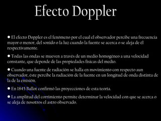Efecto Doppler El efecto Doppler es el fenómeno por el cual el observador percibe una frecuencia mayor o menor, del sonido o la luz cuando la fuente se acerca o se aleja de él respectivamente. Todas las ondas se mueven a través de un medio homogéneo a una velocidad constante, que depende de las propiedades físicas del medio.  Cuando una fuente de radiación se halla en movimiento con respecto aun observador, éste percibe la radiación de la fuente en un longitud de onda distinta de la de la emisión. En 1845 Ballot confirmó las proyecciones de esta teoría. La amplitud del corrimiento permite determinar la velocidad con que se acerca o se aleja de nosotros el astro observado. 