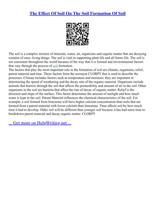 The Effect Of Soil On The Soil Formation Of Soil
The soil is a complex mixture of minerals, water, air, organisms and organic matter that are decaying
remains of once–living things. The soil is vital in supporting plant life and all forms life. The soil is
not consistent throughout the world because of the way that it is formed and environmental factors
that vary through the process of soil formation.
The factors that play the most important role in the formation of soil are climate, organisms, relief,
parent material and time. These factors form the acronym CLORPT that is used to describe the
processes. Climate includes factors such as temperature and moisture; they are important in
determining the speed of weathering and the decay rate of the organic material. Organisms include
animals that burrow through the soil that affects the permeability and amount of air in the soil. Other
organisms in the soil are bacteria that affect the rate of decay of organic matter. Relief is the
direction and slope of the surface. This factor determines the amount of sunlight and how much
water is kept in the soil. Parent Material influences the chemical characteristics of the soil. For
example, a soil formed from limestone will have higher calcium concentration than soils that are
formed from a parent material with lower calcium than limestone. Time affects soil by how much
time it had to develop. Older soil will be different than younger soil because it has had more time to
breakdown parent material and decay organic matter. CLORPT
... Get more on HelpWriting.net ...
 