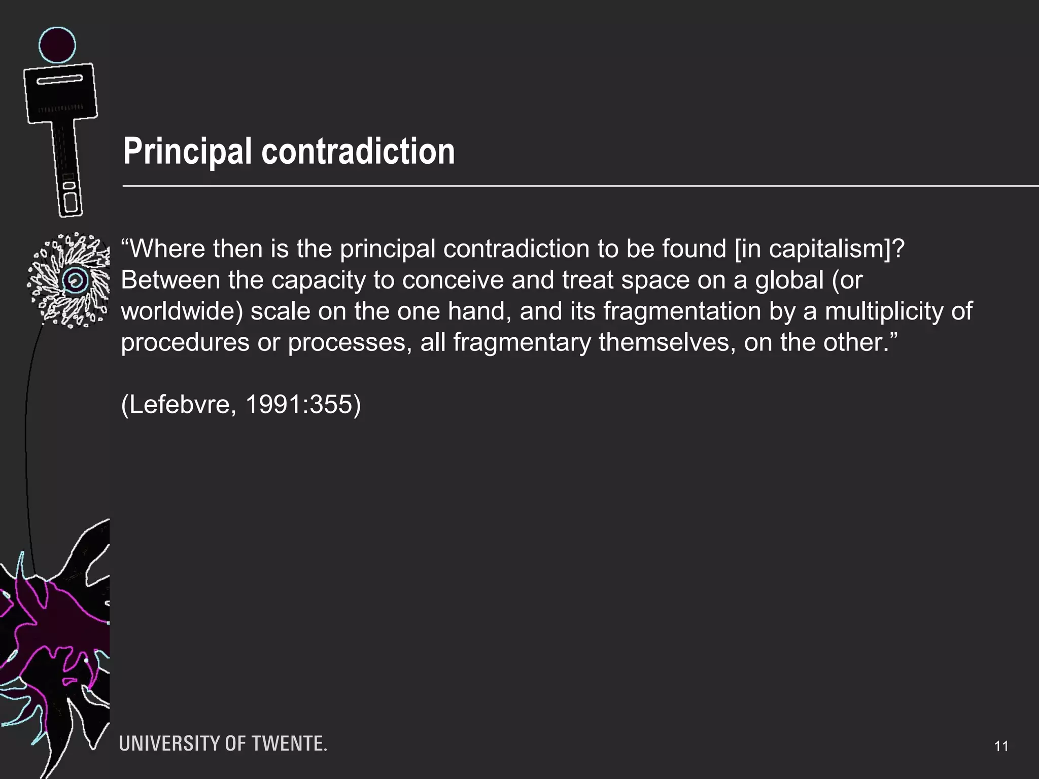 Principal contradiction
11
“Where then is the principal contradiction to be found [in capitalism]?
Between the capacity to conceive and treat space on a global (or
worldwide) scale on the one hand, and its fragmentation by a multiplicity of
procedures or processes, all fragmentary themselves, on the other.”
(Lefebvre, 1991:355)
 