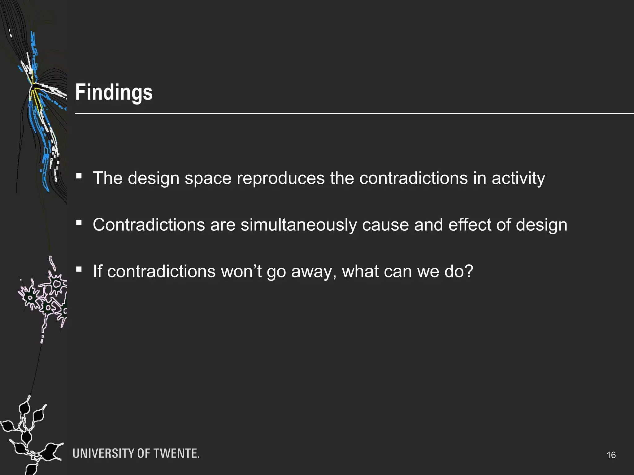 Findings
 The design space reproduces the contradictions in activity
 Contradictions are simultaneously cause and effect of design
 If contradictions won’t go away, what can we do?
16
 