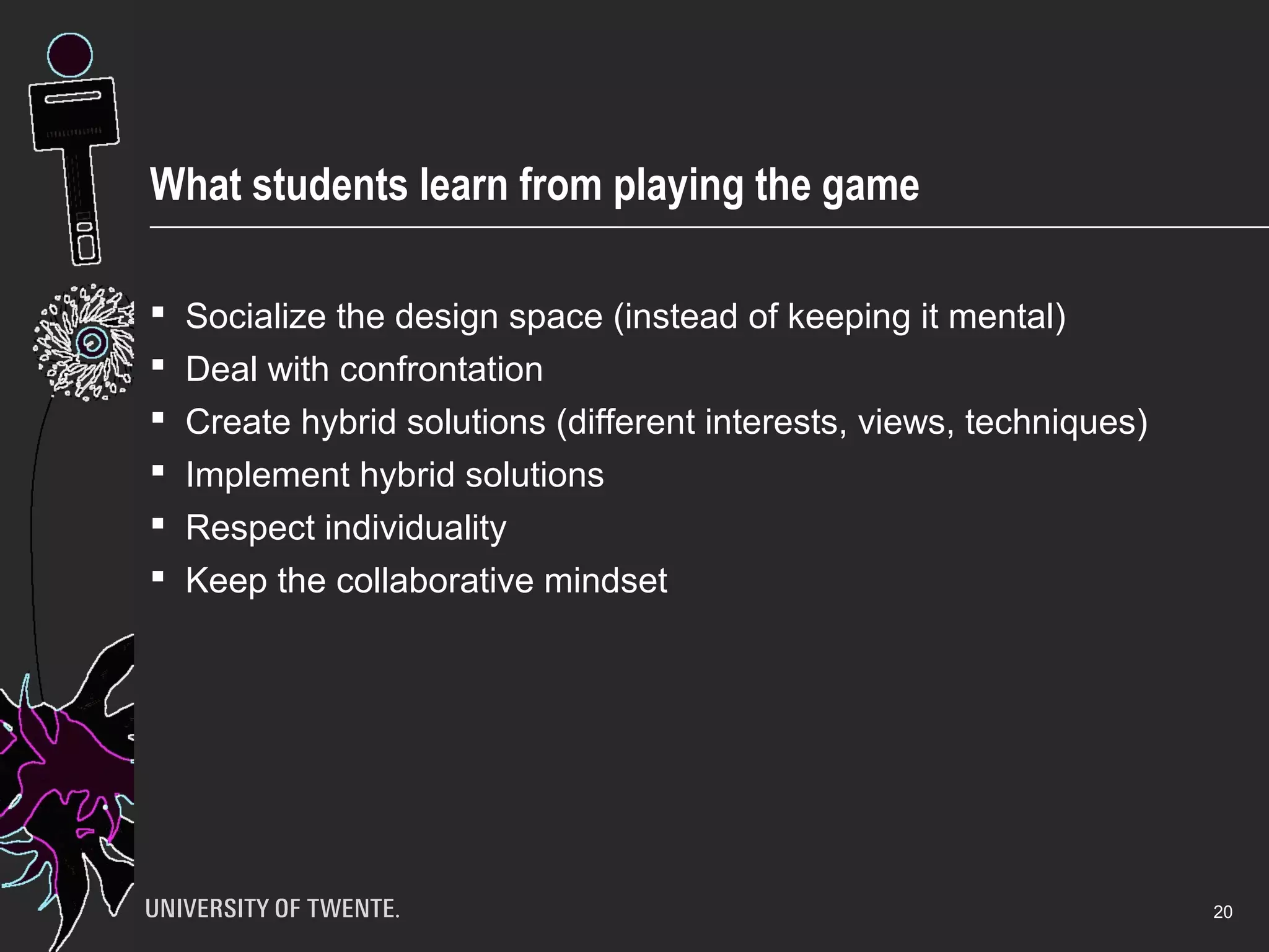 What students learn from playing the game
 Socialize the design space (instead of keeping it mental)
 Deal with confrontation
 Create hybrid solutions (different interests, views, techniques)
 Implement hybrid solutions
 Respect individuality
 Keep the collaborative mindset
20
 