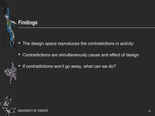 Findings
 The design space reproduces the contradictions in activity
 Contradictions are simultaneously cause and effect of design
 If contradictions won’t go away, what can we do?
16
 