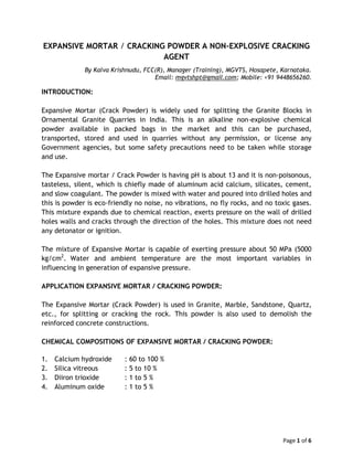 Page 1 of 6
EXPANSIVE MORTAR / CRACKING POWDER A NON-EXPLOSIVE CRACKING
AGENT
By Kalva Krishnudu, FCC(R), Manager (Training), MGVTS, Hosapete, Karnataka.
Email: mgvtshpt@gmail.com; Mobile: +91 9448656260.
INTRODUCTION:
Expansive Mortar (Crack Powder) is widely used for splitting the Granite Blocks in
Ornamental Granite Quarries in India. This is an alkaline non-explosive chemical
powder available in packed bags in the market and this can be purchased,
transported, stored and used in quarries without any permission, or license any
Government agencies, but some safety precautions need to be taken while storage
and use.
The Expansive mortar / Crack Powder is having pH is about 13 and it is non-poisonous,
tasteless, silent, which is chiefly made of aluminum acid calcium, silicates, cement,
and slow coagulant. The powder is mixed with water and poured into drilled holes and
this is powder is eco-friendly no noise, no vibrations, no fly rocks, and no toxic gases.
This mixture expands due to chemical reaction, exerts pressure on the wall of drilled
holes walls and cracks through the direction of the holes. This mixture does not need
any detonator or ignition.
The mixture of Expansive Mortar is capable of exerting pressure about 50 MPa (5000
kg/cm2
. Water and ambient temperature are the most important variables in
influencing in generation of expansive pressure.
APPLICATION EXPANSIVE MORTAR / CRACKING POWDER:
The Expansive Mortar (Crack Powder) is used in Granite, Marble, Sandstone, Quartz,
etc., for splitting or cracking the rock. This powder is also used to demolish the
reinforced concrete constructions.
CHEMICAL COMPOSITIONS OF EXPANSIVE MORTAR / CRACKING POWDER:
1. Calcium hydroxide : 60 to 100 %
2. Silica vitreous : 5 to 10 %
3. Diiron trioxide : 1 to 5 %
4. Aluminum oxide : 1 to 5 %
 