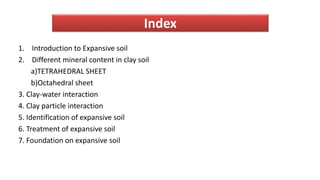 Index
1. Introduction to Expansive soil
2. Different mineral content in clay soil
a)TETRAHEDRAL SHEET
b)Octahedral sheet
3. Clay-water interaction
4. Clay particle interaction
5. Identification of expansive soil
6. Treatment of expansive soil
7. Foundation on expansive soil
 