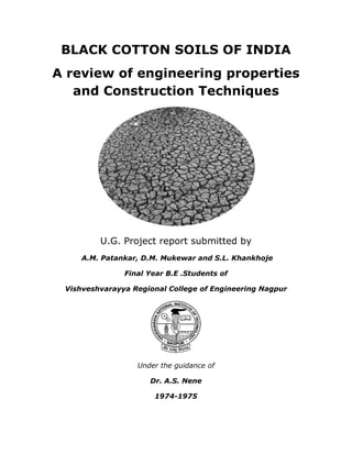 BLACK COTTON SOILS OF INDIA
A review of engineering properties
and Construction Techniques
U.G. Project report submitted by
A.M. Patankar, D.M. Mukewar and S.L. Khankhoje
Final Year B.E .Students of
Vishveshvarayya Regional College of Engineering Nagpur
Under the guidance of
Dr. A.S. Nene
1974-1975
 