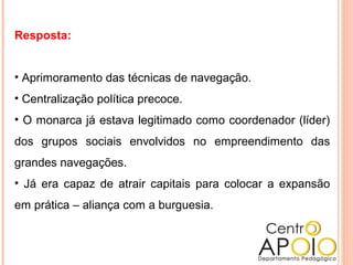 Resposta:
• Aprimoramento das técnicas de navegação.
• Centralização política precoce.
• O monarca já estava legitimado como coordenador (líder)
dos grupos sociais envolvidos no empreendimento das
grandes navegações.
• Já era capaz de atrair capitais para colocar a expansão
em prática – aliança com a burguesia.
 