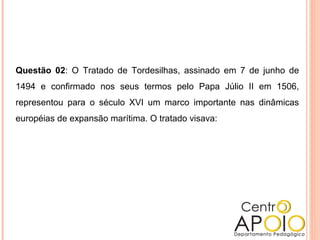 Questão 02: O Tratado de Tordesilhas, assinado em 7 de junho de
1494 e confirmado nos seus termos pelo Papa Júlio II em 1506,
representou para o século XVI um marco importante nas dinâmicas
européias de expansão marítima. O tratado visava:
 