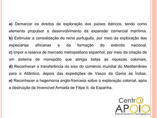 a) Demarcar os direitos de exploração dos países ibéricos, tendo como
elemento propulsor o desenvolvimento da expansão comercial marítima.
b) Estimular a consolidação do reino português, por meio da exploração das
especiarias africanas e da formação do exército nacional.
c) Impor a reserva de mercado metropolitano espanhol, por meio da criação de
um sistema de monopólio que atingia todas as riquezas coloniais.
d) Reconhecer a transferência do eixo do comércio mundial do Mediterrâneo
para o Atlântico, depois das expedições de Vasco da Gama às Índias.
e) Reconhecer a hegemonia anglo-francesa sobre a exploração colonial, após
a destruição da Invencível Armada de Filipe II, da Espanha.
 