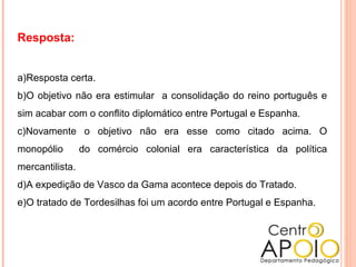 Resposta:
a)Resposta certa.
b)O objetivo não era estimular a consolidação do reino português e
sim acabar com o conflito diplomático entre Portugal e Espanha.
c)Novamente o objetivo não era esse como citado acima. O
monopólio do comércio colonial era característica da política
mercantilista.
d)A expedição de Vasco da Gama acontece depois do Tratado.
e)O tratado de Tordesilhas foi um acordo entre Portugal e Espanha.
 