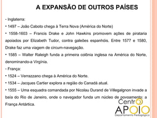 A EXPANSÃO DE OUTROS PAÍSES
- Inglaterra:
• 1497 – João Caboto chega à Terra Nova (América do Norte)
• 1558-1603 – Francis Drake e John Hawkins promovem ações de pirataria
apoiados por Elizabeth Tudor, contra galeões espanhóis. Entre 1577 e 1580,
Drake faz uma viagem de circum-navegação.
• 1585 – Walter Raleigh funda a primeira colônia inglesa na América do Norte,
denominando-a Virgínia.
- França:
• 1524 – Verrazzano chega à América do Norte.
• 1534 – Jacques Cartier explora a região do Canadá atual.
• 1555 – Uma esquadra comandada por Nicolau Durand de Villegalgnon invade a
baía do Rio de Janeiro, onde o navegador funda um núcleo de povoamento: a
França Antártica.
 