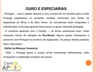 OURO E ESPECIARIAS
- Portugal → com o périplo africano e com a busca de um caminho para a Índia
Portugal estabeleceu os primeiros contatos comerciais com fontes de
especiarias da África e da Ásia. Assim, as mercadorias eram compradas e
redistribuídas na Europa gerando bons lucros ao grupo mercantil português.
- O comércio aquecido com o Oriente → as terras americanas eram, neste
momento, fontes de extração de Pau-Brasil. Alguns países começaram a
concorrer com Portugal no comércio de especiarias. Os preços destes produtos
ficam mais baixos.
- Déficit da Balança Comercial.
- 1530 → Portugal passa a ocupar terras americanas efetivamente, onde
começaram a exploração produtiva de açúcar.
 