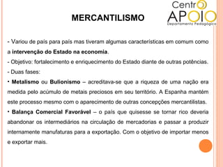 MERCANTILISMO
- Variou de país para país mas tiveram algumas características em comum como
a intervenção do Estado na economia.
- Objetivo: fortalecimento e enriquecimento do Estado diante de outras potências.
- Duas fases:
• Metalismo ou Bulionismo – acreditava-se que a riqueza de uma nação era
medida pelo acúmulo de metais preciosos em seu território. A Espanha mantém
este processo mesmo com o aparecimento de outras concepções mercantilistas.
• Balança Comercial Favorável – o país que quisesse se tornar rico deveria
abandonar os intermediários na circulação de mercadorias e passar a produzir
internamente manufaturas para a exportação. Com o objetivo de importar menos
e exportar mais.
 