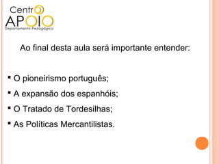 Ao final desta aula será importante entender:
 O pioneirismo português;
 A expansão dos espanhóis;
 O Tratado de Tordesilhas;
 As Políticas Mercantilistas.
 