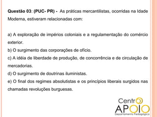 Questão 03: (PUC- PR) - As práticas mercantilistas, ocorridas na Idade
Moderna, estiveram relacionadas com:
a) A exploração de impérios coloniais e a regulamentação do comércio
exterior.
b) O surgimento das corporações de ofício.
c) A idéia de liberdade de produção, de concorrência e de circulação de
mercadorias.
d) O surgimento de doutrinas iluministas.
e) O final dos regimes absolutistas e os princípios liberais surgidos nas
chamadas revoluções burguesas.
 
