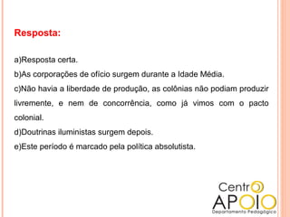 Resposta:
a)Resposta certa.
b)As corporações de ofício surgem durante a Idade Média.
c)Não havia a liberdade de produção, as colônias não podiam produzir
livremente, e nem de concorrência, como já vimos com o pacto
colonial.
d)Doutrinas iluministas surgem depois.
e)Este período é marcado pela política absolutista.
 