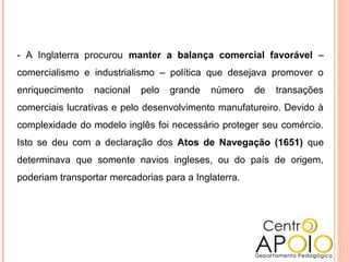 - A Inglaterra procurou manter a balança comercial favorável –
comercialismo e industrialismo – política que desejava promover o
enriquecimento nacional pelo grande número de transações
comerciais lucrativas e pelo desenvolvimento manufatureiro. Devido à
complexidade do modelo inglês foi necessário proteger seu comércio.
Isto se deu com a declaração dos Atos de Navegação (1651) que
determinava que somente navios ingleses, ou do país de origem,
poderiam transportar mercadorias para a Inglaterra.
 