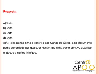 Resposta:
a)Certo
b)Certo
c)Certo
d)Certo
e)A Holanda não tinha o controle das Cartas de Corso, este documento
podia ser emitido por qualquer Nação. Ele tinha como objetivo autorizar
o ataque a navios inimigos.
 