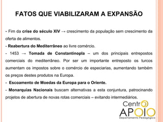 FATOS QUE VIABILIZARAM A EXPANSÃO
- Fim da crise do século XIV → crescimento da população sem crescimento da
oferta de alimentos.
- Reabertura do Mediterrâneo ao livre comércio.
- 1453 → Tomada de Constantinopla – um dos principais entrepostos
comerciais do mediterrâneo. Por ser um importante entreposto os turcos
aumentam os impostos sobre o comércio de especiarias, aumentando também
os preços destes produtos na Europa.
- Escoamento de Moedas da Europa para o Oriente.
- Monarquias Nacionais buscam alternativas a esta conjuntura, patrocinando
projetos de abertura de novas rotas comerciais – evitando intermediários.
 