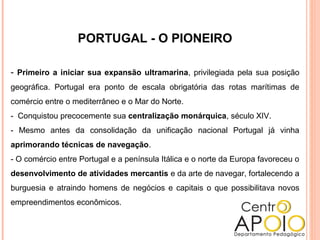 PORTUGAL - O PIONEIRO
- Primeiro a iniciar sua expansão ultramarina, privilegiada pela sua posição
geográfica. Portugal era ponto de escala obrigatória das rotas marítimas de
comércio entre o mediterrâneo e o Mar do Norte.
- Conquistou precocemente sua centralização monárquica, século XIV.
- Mesmo antes da consolidação da unificação nacional Portugal já vinha
aprimorando técnicas de navegação.
- O comércio entre Portugal e a península Itálica e o norte da Europa favoreceu o
desenvolvimento de atividades mercantis e da arte de navegar, fortalecendo a
burguesia e atraindo homens de negócios e capitais o que possibilitava novos
empreendimentos econômicos.
 