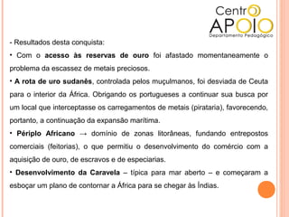 - Resultados desta conquista:
• Com o acesso às reservas de ouro foi afastado momentaneamente o
problema da escassez de metais preciosos.
• A rota de uro sudanês, controlada pelos muçulmanos, foi desviada de Ceuta
para o interior da África. Obrigando os portugueses a continuar sua busca por
um local que interceptasse os carregamentos de metais (pirataria), favorecendo,
portanto, a continuação da expansão marítima.
• Périplo Africano → domínio de zonas litorâneas, fundando entrepostos
comerciais (feitorias), o que permitiu o desenvolvimento do comércio com a
aquisição de ouro, de escravos e de especiarias.
• Desenvolvimento da Caravela – típica para mar aberto – e começaram a
esboçar um plano de contornar a África para se chegar às Índias.
 