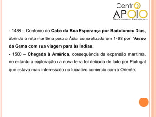 - 1488 – Contorno do Cabo da Boa Esperança por Bartolomeu Dias,
abrindo a rota marítima para a Ásia, concretizada em 1498 por Vasco
da Gama com sua viagem para às Índias.
- 1500 – Chegada à América, consequência da expansão marítima,
no entanto a exploração da nova terra foi deixada de lado por Portugal
que estava mais interessado no lucrativo comércio com o Oriente.
 