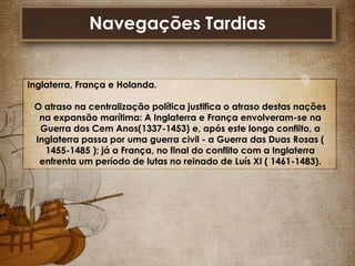 Navegações Tardias

Inglaterra, França e Holanda.
O atraso na centralização política justifica o atraso destas nações
na expansão marítima: A Inglaterra e França envolveram-se na
Guerra dos Cem Anos(1337-1453) e, após este longo conflito, a
Inglaterra passa por uma guerra civil - a Guerra das Duas Rosas (
1455-1485 ); já a França, no final do conflito com a Inglaterra
enfrenta um período de lutas no reinado de Luís XI ( 1461-1483).

 
