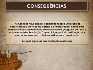 CONSEQUÊNCIAS

As Grandes navegações contribuíram para uma radical
transformação da visão da história da humanidade. Houve uma
ampliação do conhecimento humano sobre a geografia da Terra e
uma verdadeira Revolução Comercial, a partir da unificação dos
mercados europeus, asiáticos, africanos e americanos.
A seguir algumas das principais mudanças:

 